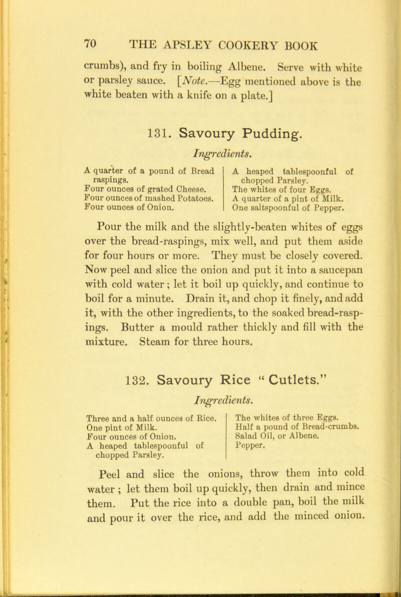 crumbs), and fry in boiling Albene. Serve with white or parsley sauce. [Note.—Egg mentioned above is the white beaten with a knife on a plate.] 131. Savoury Pudding. Ingredients. A quarter of a pound of Bread raspings. Four ounces of grated Cheese. Four ounces of mashed Potatoes. Four ounces of Onion. A heaped tablespoonful chopped Parsley. The whites of four Eggs. A quarter of a pint of Milk. One saltspoonful of Pepper. of Pour the milk and the slightly-beaten whites of eggs over the bread-raspings, mix well, and put them aside for four hours or more. They must be closely covered. Now peel and slice the onion and put it into a saucepan with cold water; let it boil up quickly, and continue to boil for a minute. Drain it, and chop it finely, and add it, with the other ingredients, to the soaked bread-rasp- ings. Butter a mould rather thickly and fill with the mixture. Steam for three hours. 132. Savoury Rice  Cutlets. Ingredients. Three and a half ounces of Rice. The whites of three Eggs. One pint of Milk. Half a pound of Bread-crumbs. Four ounces of Onion. Salad Oil, or Albene. A heaped tablespoonful of Pepper, chopped Parsley. Peel and slice the onions, throw them into cold water ; let them boil up quickly, then drain and mince them. Put the rice into a double pan, boil the milk and pour it over the rice, and add the minced onion.