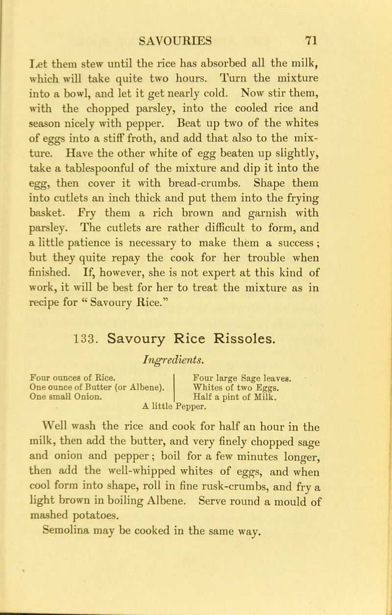 Let them stew until the rice has absorbed all the milk, which will take quite two hours. Turn the mixture into a bowl, and let it get nearly cold. Now stir them, with the chopped parsley, into the cooled rice and season nicely with pepper. Beat up two of the whites of eggs into a stiff froth, and add that also to the mix- ture. Have the other white of egg beaten up slightly, take a tablespoonful of the mixture and dip it into the egg, then cover it with bread-crumbs. Shape them into cutlets an inch thick and put them into the frying basket. Fry them a rich brown and garnish with parsley. The cutlets are rather difficult to form, and a little patience is necessary to make them a success; but they quite repay the cook for her trouble when finished. If, however, she is not expert at this kind of work, it will be best for her to treat the mixture as in recipe for  Savoury Rice. 133. Savoury Rice Rissoles. Ingredients. Four ounces of Eice. Four large Sage leaves. One ounce of Butter (or Albene). Whites of two Eggs. One small Onion. Half a pint of Milk. A little Pepper. Well wash the rice and cook for half an hour in the milk, then add the butter, and very finely chopped sage and onion and pepper; boil for a few minutes longer, then add the well-whipped whites of eggs, and when cool form into shape, roll in fine rusk-crumbs, and fry a light brown in boiling Albene. Serve round a mould of mashed potatoes. Semolina may be cooked in the same way.