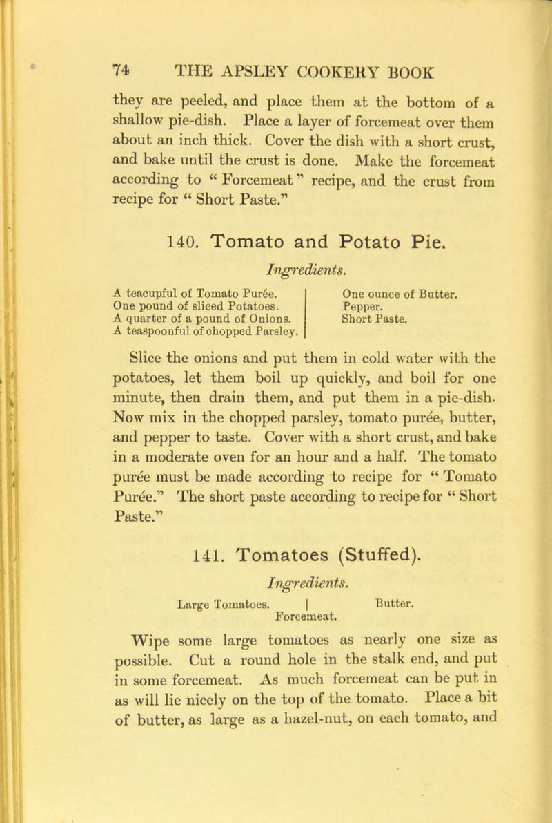 they are peeled, and place them at the bottom of a shallow pie-dish. Place a layer of forcemeat over them about an inch thick. Cover the dish with a short crust, and bake until the crust is done. Make the forcemeat according to  Forcemeat recipe, and the crust from recipe for  Short Paste. 140. Tomato and Potato Pie. Ingredients. A teacupful of Tomato Puree. One pound of sliced Potatoes. A quarter of a pound of Onions. A teaspoonful of chopped Parsley. One ounce of Butter. Pepper. Short Paste. Slice the onions and put them in cold water with the potatoes, let them boil up quickly, and boil for one minute, then drain them, and put them in a pie-dish. Now mix in the chopped parsley, tomato puree, butter, and pepper to taste. Cover with a short crust, and bake in a moderate oven for an hour and a half. The tomato puree must be made according to recipe for  Tomato Puree. The short paste according to recipe for  Short Paste. 141. Tomatoes (Stuffed). Ingredients. Large Tomatoes. | Butter. Forcemeat. Wipe some large tomatoes as nearly one size as possible. Cut a round hole in the stalk end, and put in some forcemeat. As much forcemeat can be put in as will lie nicely on the top of the tomato. Place a bit of butter, as large as a hazel-nut, on each tomato, and