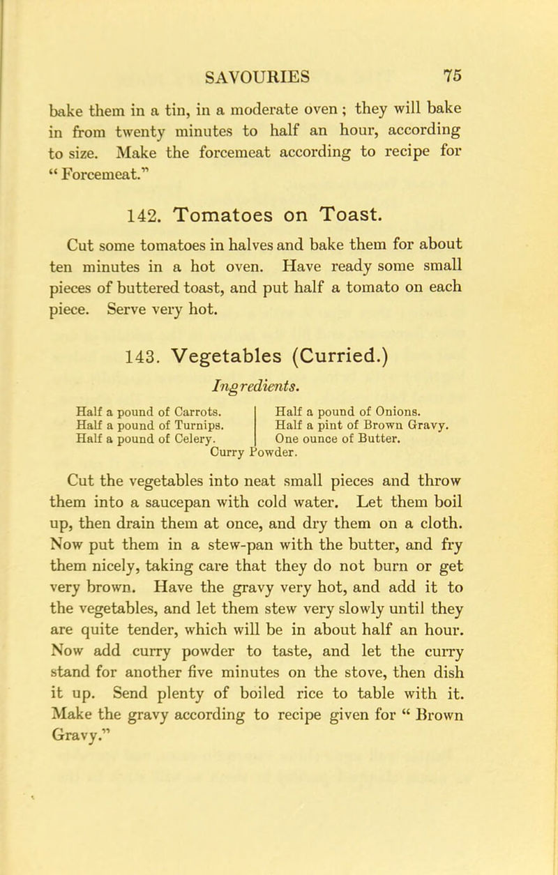 bake them in a tin, in a moderate oven; they will bake in from twenty minutes to half an hour, according to size. Make the forcemeat according to recipe for  Forcemeat. 142. Tomatoes on Toast. Cut some tomatoes in halves and bake them for about ten minutes in a hot oven. Have ready some small pieces of buttered toast, and put half a tomato on each piece. Serve very hot. 143. Vegetables (Curried.) Ingredients. Half a pound of Carrots. Half a pound of Onions. Half a pound of Turnips. Half a pint of Brown Gravy. Half a pound of Celery. One ounce of Butter. Curry Powder. Cut the vegetables into neat small pieces and throw them into a saucepan with cold water. Let them boil up, then drain them at once, and dry them on a cloth. Now put them in a stew-pan with the butter, and fry them nicely, taking care that they do not burn or get very brown. Have the gravy very hot, and add it to the vegetables, and let them stew very slowly until they are quite tender, which will be in about half an hour. Now add curry powder to taste, and let the curry stand for another five minutes on the stove, then dish it up. Send plenty of boiled rice to table with it. Make the gravy according to recipe given for  Brown Gravy.
