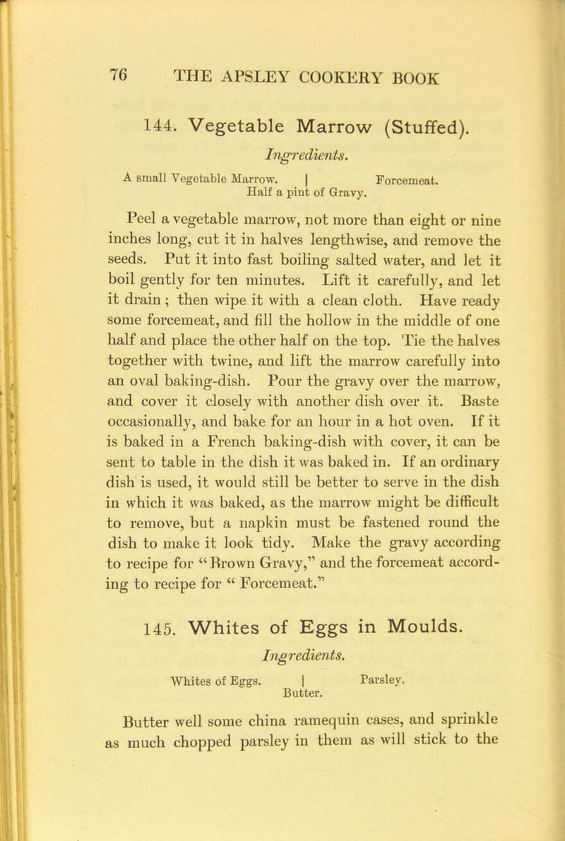 144. Vegetable Marrow (Stuffed). Ingredients. A small Vegetable Marrow. Forcemeat. Half a pint of Gravy. Peel a vegetable marrow, not more than eight or nine inches long, cut it in halves lengthwise, and remove the seeds. Put it into fast boiling salted water, and let it boil gently for ten minutes. Lift it carefully, and let it drain ; then wipe it with a clean cloth. Have ready some forcemeat, and fill the hollow in the middle of one half and place the other half on the top. Tie the halves together with twine, and lift the marrow carefully into an oval baking-dish. Pour the gravy over the marrow, and cover it closely with another dish over it. Baste occasionally, and bake for an hour in a hot oven. If it is baked in a French baking-dish with cover, it can be sent to table in the dish it was baked in. If an ordinary dish is used, it would still be better to serve in the dish in which it was baked, as the marrow might be difficult to remove, but a napkin must be fastened round the dish to make it look tidy. Make the gravy according to recipe for Brown Gravy, and the forcemeat accord- ing to recipe for Forcemeat.11 145. Whites of Eggs in Moulds. Ingredients. Whites of Eggs. | Parsley. Butter. Butter well some china ramequin cases, and sprinkle as much chopped parsley in them as will stick to the