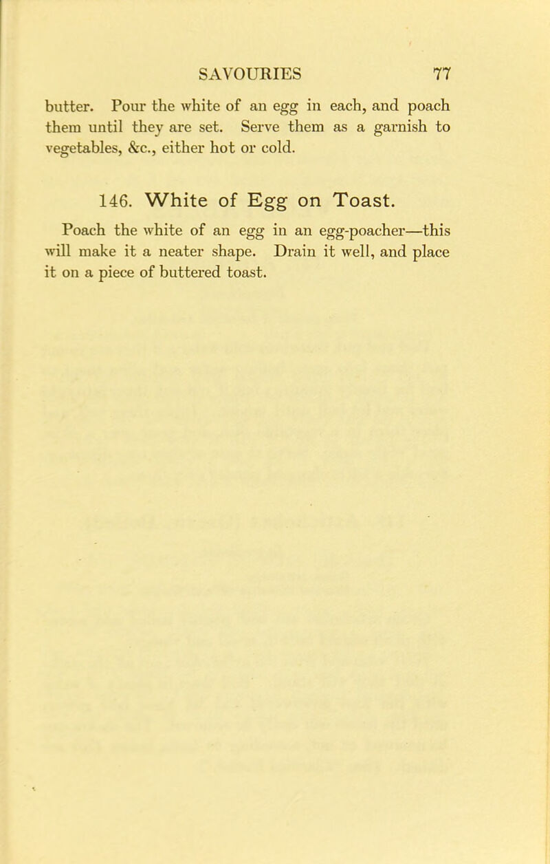 butter. Pour the white of an egg in each, and poach them until they are set. Serve them as a garnish to vegetables, &c, either hot or cold. 146. White of Egg on Toast. Poach the white of an egg in an egg-poacher—this will make it a neater shape. Drain it well, and place it on a piece of buttered toast.