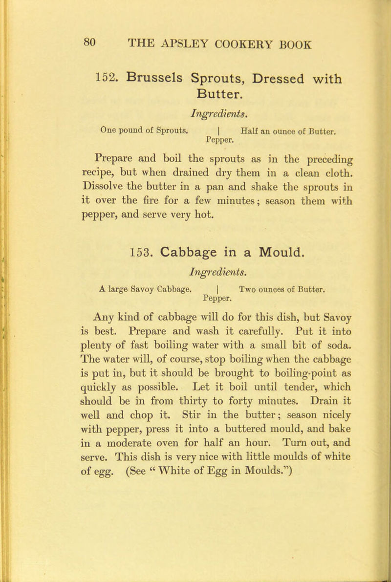 152. Brussels Sprouts, Dressed with Butter. Ingredients. One pound of Sprouts. | Half an ounce of Butter. Pepper. Prepare and boil the sprouts as in the preceding recipe, but when drained dry them in a clean cloth. Dissolve the butter in a pan and shake the sprouts in it over the fire for a few minutes; season them with pepper, and serve very hot. 153. Cabbage in a Mould. Ingredients. A large Savoy Cabbage. Two ounces of Butter. Pepper. Any kind of cabbage will do for this dish, but Savoy is best. Prepare and wash it carefully. Put it into plenty of fast boiling water with a small bit of soda. The water will, of course, stop boiling when the cabbage is put in, but it should be brought to boiling-point as quickly as possible. Let it boil until tender, which should be in from thirty to forty minutes. Drain it well and chop it. Stir in the butter; season nicely with pepper, press it into a buttered mould, and bake in a moderate oven for half an hour. Turn out, and serve. This dish is very nice with little moulds of white of egg. (See  White of Egg in Moulds.)