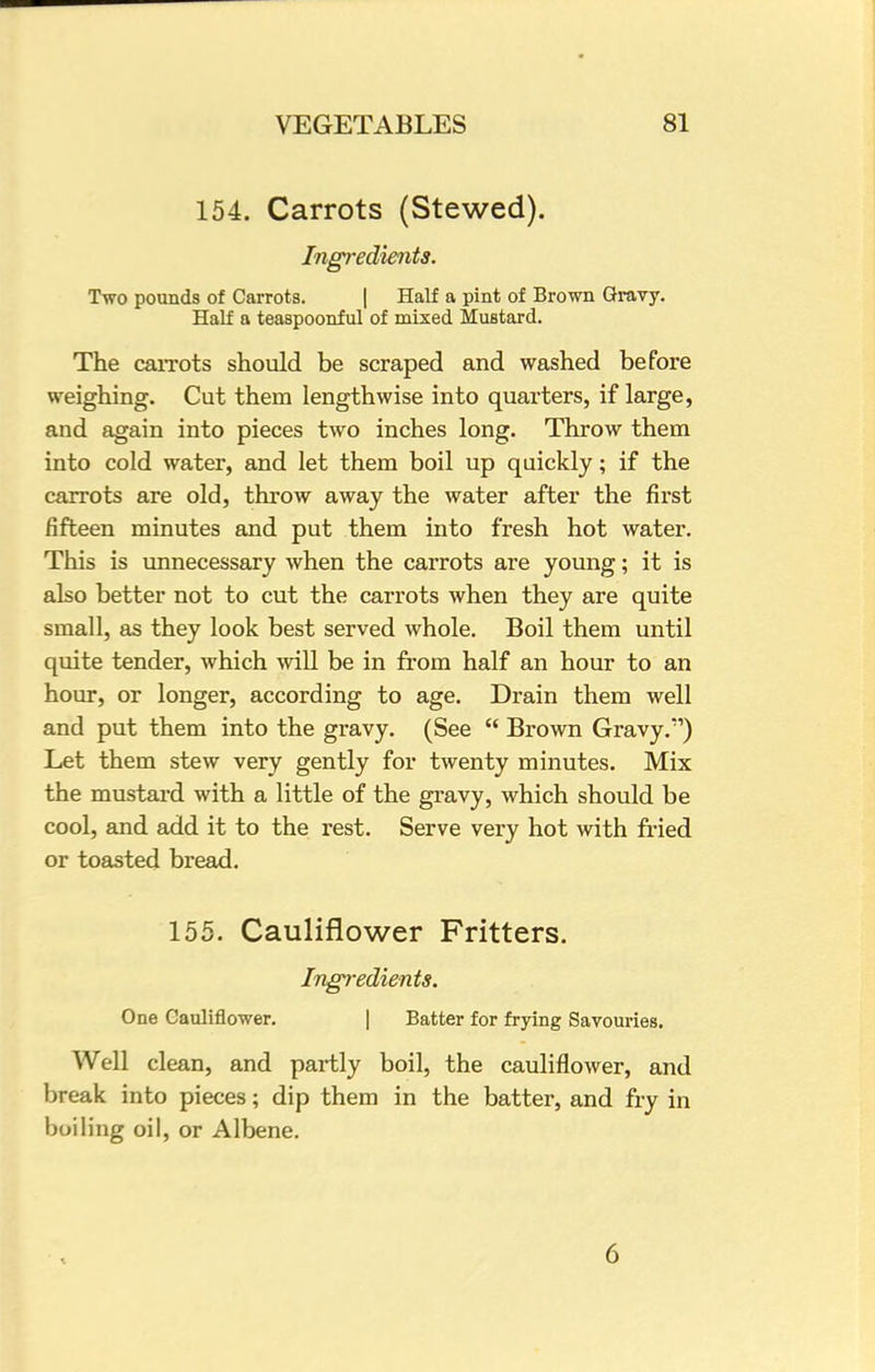 154. Carrots (Stewed). Ingredients. Two pounds of Carrots. | Half a pint of Brown Gravy. Half a teaspoonful of mixed Mustard. The carrots should be scraped and washed before weighing. Cut them lengthwise into quarters, if large, and again into pieces two inches long. Throw them into cold water, and let them boil up quickly; if the carrots are old, throw away the water after the first fifteen minutes and put them into fresh hot water. This is unnecessary when the carrots are young; it is also better not to cut the carrots when they are quite small, as they look best served whole. Boil them until quite tender, which will be in from half an hour to an hour, or longer, according to age. Drain them well and put them into the gravy. (See  Brown Gravy/1) Let them stew very gently for twenty minutes. Mix the mustard with a little of the gravy, which should be cool, and add it to the rest. Serve very hot with fried or toasted bread. 155. Cauliflower Fritters. Ingredients. One Cauliflower. | Batter for frying Savouries. Well clean, and partly boil, the cauliflower, and break into pieces; dip them in the batter, and fry in boiling oil, or Albene. 6