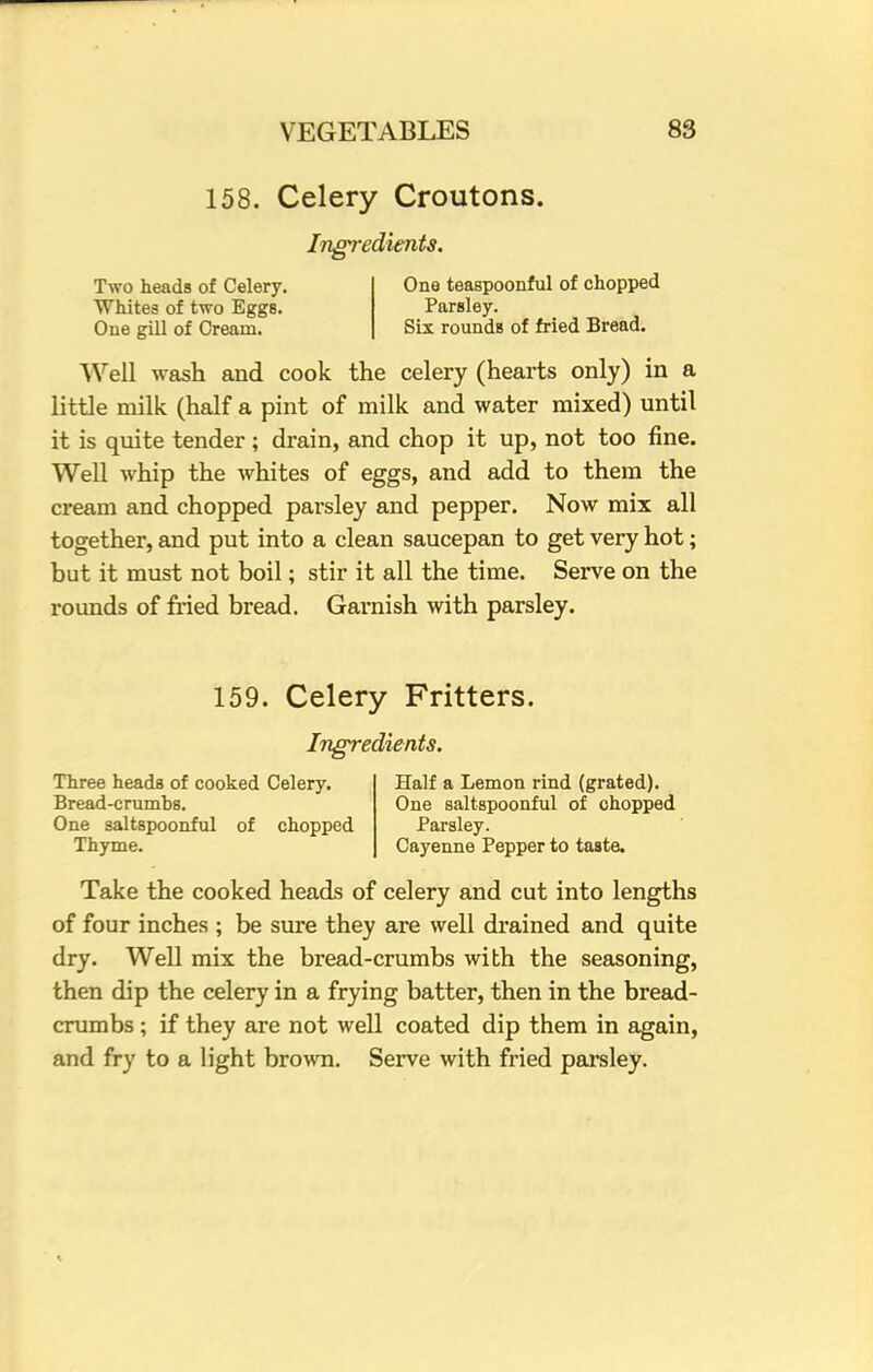 158. Celery Croutons. Ingredients. Two heads of Celery. One teaspoonful of chopped Whites of two Eggs. Parsley. One gill of Cream. Six rounds of fried Bread. Well wash and cook the celery (hearts only) in a little milk (half a pint of milk and water mixed) until it is quite tender; drain, and chop it up, not too fine. Well whip the whites of eggs, and add to them the cream and chopped parsley and pepper. Now mix all together, and put into a clean saucepan to get very hot; but it must not boil; stir it all the time. Serve on the rounds of fried bread. Garnish with parsley. 159. Celery Fritters. Ingredients. Three heads of cooked Celery. Bread-crumbs. One saltspoonful of chopped Thyme. Half a Lemon rind (grated). One saltspoonful of chopped Parsley. Cayenne Pepper to taste. Take the cooked heads of celery and cut into lengths of four inches ; be sure they are well drained and quite dry. Well mix the bread-crumbs with the seasoning, then dip the celery in a frying batter, then in the bread- crumbs ; if they are not well coated dip them in again, and fry to a light brown. Serve with fried parsley.
