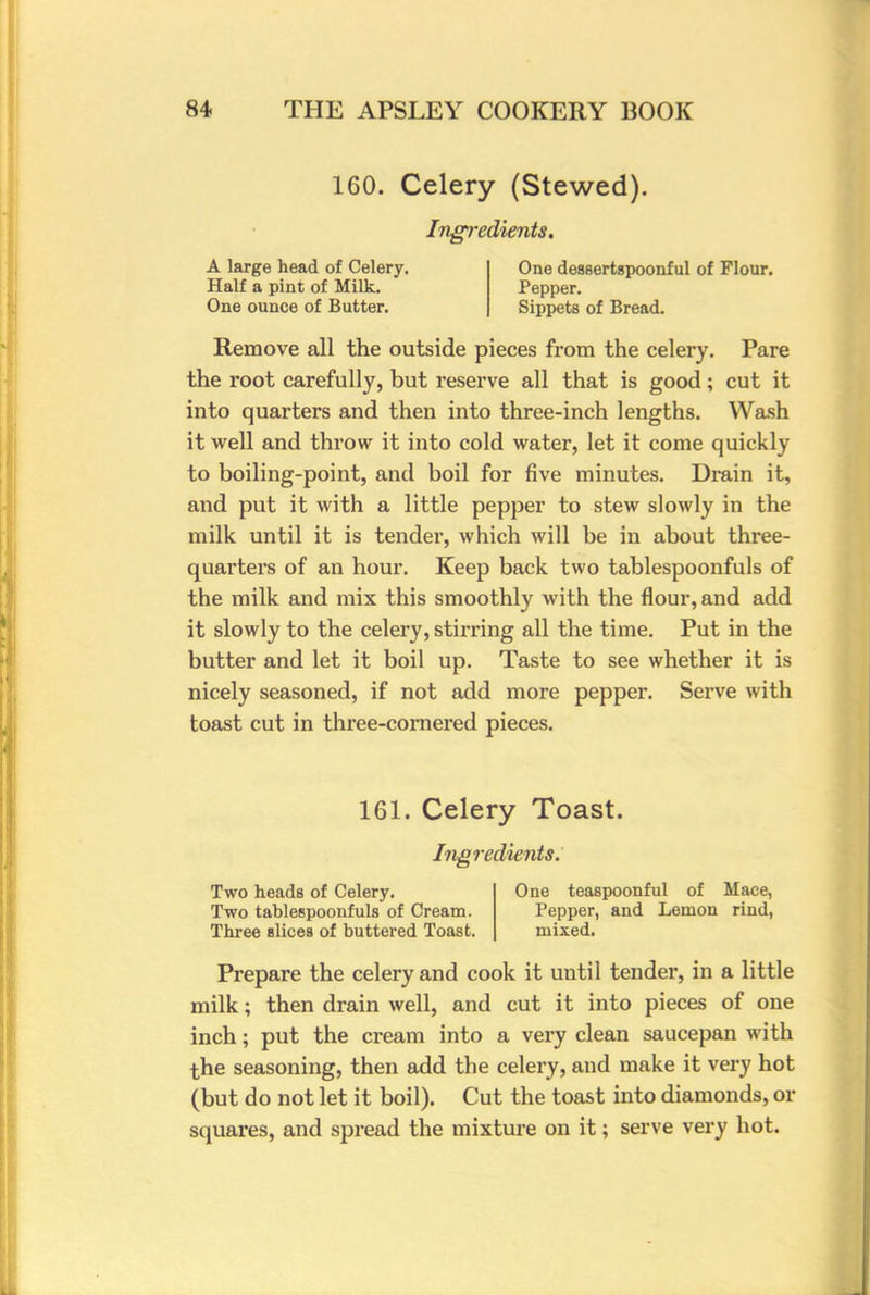 160. Celery (Stewed). Ingredients. A large head of Celery. One dessertspoonful of Flour. Half a pint of Milk. Pepper. One ounce of Butter. Sippets of Bread. Remove all the outside pieces from the celery. Pare the root carefully, but reserve all that is good; cut it into quarters and then into three-inch lengths. Wash it well and throw it into cold water, let it come quickly to boiling-point, and boil for five minutes. Drain it, and put it with a little pepper to stew slowly in the milk until it is tender, which will be in about three- quarters of an hour. Keep back two tablespoonfuls of the milk and mix this smoothly with the flour, and add it slowly to the celery, stirring all the time. Put in the butter and let it boil up. Taste to see whether it is nicely seasoned, if not add more pepper. Serve with toast cut in three-cornered pieces. 161. Celery Toast. Ingredients. Two heads of Celery. One teaspoonful of Mace, Two tablespoonfuls of Cream. Pepper, and Lemon rind, Three slices of buttered Toast. mixed. Prepare the celery and cook it until tender, in a little milk; then drain well, and cut it into pieces of one inch; put the cream into a very clean saucepan with the seasoning, then add the celery, and make it very hot (but do not let it boil). Cut the toast into diamonds, or squares, and spread the mixture on it; serve very hot.