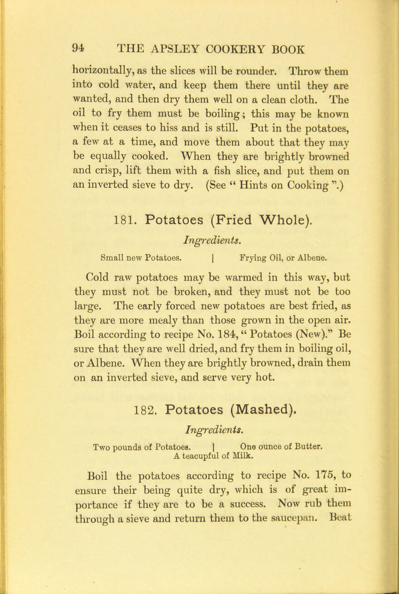 horizontally, as the slices will be rounder. Throw them into cold water, and keep them there until they are wanted, and then dry them well on a clean cloth. The oil to fry them must be boiling; this may be known when it ceases to hiss and is still. Put in the potatoes, a few at a time, and move them about that they may be equally cooked. When they are brightly browned and crisp, lift them with a fish slice, and put them on an inverted sieve to dry. (See  Hints on Cooking 181. Potatoes (Fried Whole). Ingredients. Small new Potatoes. Frying Oil, or Albene. Cold raw potatoes may be warmed in this way, but they must not be broken, and they must not be too large. The early forced new potatoes are best fried, as they are more mealy than those grown in the open air. Boil according to recipe No. 184, Potatoes (New). Be sure that they are well dried, and fry them in boiling oil, or Albene. When they are brightly browned, drain them on an inverted sieve, and serve very hot. 182. Potatoes (Mashed). Ingredients. Two pounds of Potatoes. | One ounce of Butter. A teacupful of Milk. Boil the potatoes according to recipe No. 175, to ensure their being quite dry, which is of great im- portance if they are to be a success. Now rub them through a sieve and return them to the saucepan. Beat