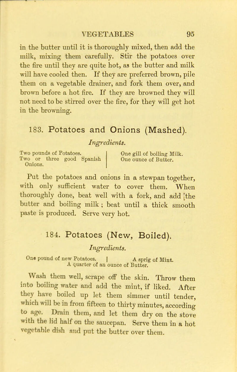 in the butter until it is thoroughly mixed, then add the milk, mixing them carefully. Stir the potatoes over the fire until they are quite hot, as the butter and milk will have cooled then. If they are preferred brown, pile them on a vegetable drainer, and fork them over, and brown before a hot fire. If they are browned they will not need to be stirred over the fire, for they will get hot in the browning. 183. Potatoes and Onions (Mashed). Ingredients. Two pounds of Potatoes. Two or three good Spanish Onions. One gill of boiling Milk. One ounce of Butter. Put the potatoes and onions in a stewpan together, with only sufficient water to cover them. When thoroughly done, beat well with a fork, and add [the butter and boiling milk ; beat until a thick smooth paste is produced. Serve very hot. 184. Potatoes (New, Boiled). Ingredients. One pound of new Potatoes. | A sprig of Mint. A quarter of an ounce of Butter. Wash them well, scrape off the skin. Throw them into boiling water and add the mint, if liked. After they have boiled up let them simmer until tender, which will be in from fifteen to thirty minutes, according to age. Drain them, and let them dry on the stove with the lid half on the saucepan. Serve them in a hot vegetable dish and put the butter over them.