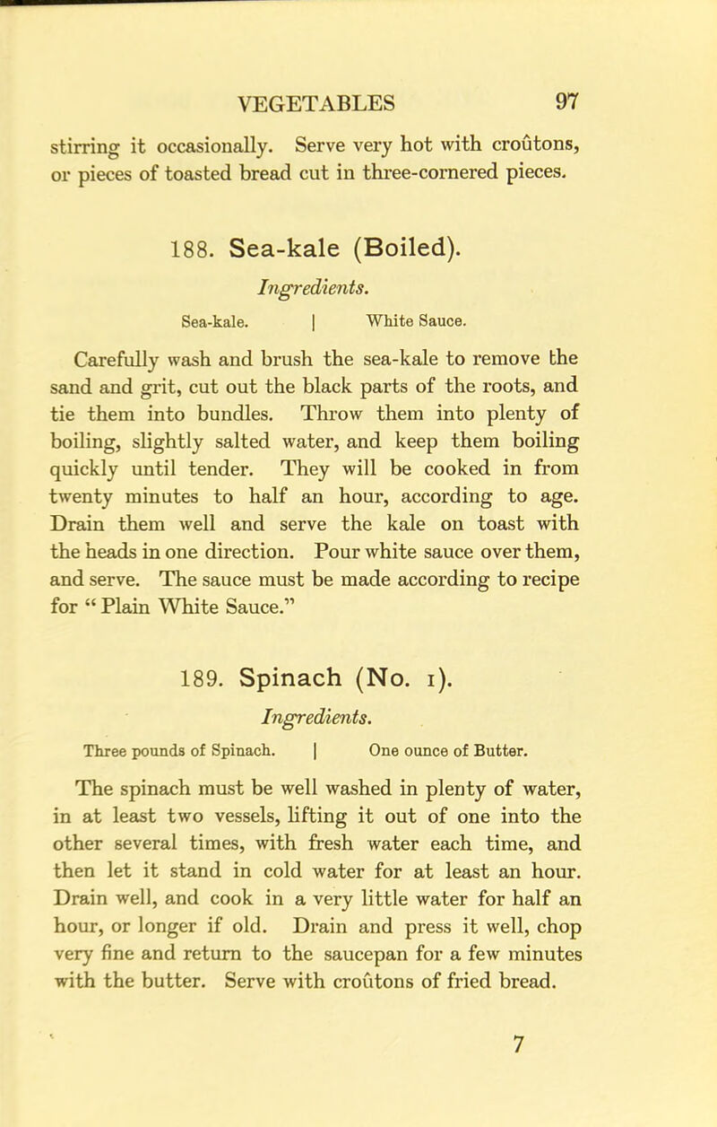 stirring it occasionally. Serve very hot with croutons, or pieces of toasted bread cut in three-cornered pieces. 188. Sea-kale (Boiled). Ingredients. Sea-kale. | White Sauce. Carefully wash and brush the sea-kale to remove the sand and grit, cut out the black parts of the roots, and tie them into bundles. Throw them into plenty of boiling, slightly salted water, and keep them boiling quickly until tender. They will be cooked in from twenty minutes to half an hour, according to age. Drain them well and serve the kale on toast with the heads in one direction. Pour white sauce over them, and serve. The sauce must be made according to recipe for  Plain White Sauce. 189. Spinach (No. i). Ingredients. Three pounds of Spinach. One ounce of Butter. The spinach must be well washed in plenty of water, in at least two vessels, lifting it out of one into the other several times, with fresh water each time, and then let it stand in cold water for at least an hour. Drain well, and cook in a very little water for half an hour, or longer if old. Drain and press it well, chop very fine and return to the saucepan for a few minutes with the butter. Serve with croutons of fried bread. 7