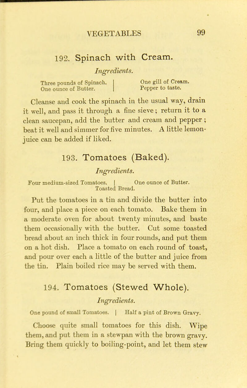 192. Spinach with Cream. Ingredients. Three pounds of Spinach. One ounce of Butter. One gill of Cream. Pepper to taste. Cleanse and cook the spinach in the usual way, drain it well, and pass it through a fine sieve; return it to a clean saucepan, add the butter and cream and pepper ; beat it well and simmer for five minutes. A little lemon- juice can be added if liked. 193. Tomatoes (Baked). Ingredients. Four medium-sized Tomatoes. | One ounce of Butter. Toasted Bread. Put the tomatoes in a tin and divide the butter into four, and place a piece on each tomato. Bake them in a moderate oven for about twenty minutes, and baste them occasionally with the butter. Cut some toasted bread about an inch thick in four rounds, and put them on a hot dish. Place a tomato on each round of toast, and pour over each a little of the butter and juice from the tin. Plain boiled rice may be served with them. 194. Tomatoes (Stewed Whole). Ingredients. One pound of small Tomatoes. | Half a pint of Brown Gravy. Choose quite small tomatoes for this dish. Wipe them, and put them in a stewpan with the brown gravy. Bring them quickly to boiling-point, and let them stew