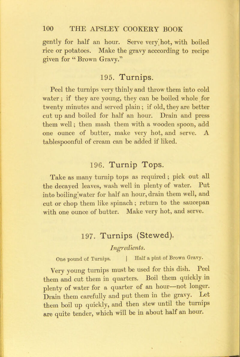 gently for half an hour. Serve very hot, with boiled rice or potatoes. Make the gravy acccording to recipe given for  Brown Gravy.1 195. Turnips. Peel the turnips very thinly and throw them into cold water ; if they are young, they can be boiled whole for twenty minutes and served plain ; if old, they are better cut up and boiled for half an hour. Drain and press them well; then mash them with a wooden spoon, add one ounce of butter, make very hot, and serve. A tablespoonful of cream can be added if liked. 196. Turnip Tops. Take as many turnip tops as required; pick out all the decayed leaves, wash well in plenty of water. Put into boiling'water for half an hour, drain them well, and cut or chop them like spinach; return to the saucepan with one ounce of butter. Make very hot, and serve. 197. Turnips (Stewed). Ingredients. One pound of Turnips. | Half a pint of Brown Gravy. Very young turnips must be used for this dish. Peel them and cut them in quarters. Boil them quickly in plenty of water for a quarter of an hour—not longer. Drain them carefully and put them in the gravy. Let them boil up quickly, and then stew until the turnips are quite tender, which will be in about half an hour.