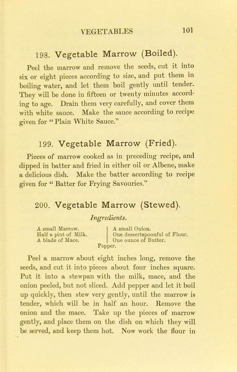 198. Vegetable Marrow (Boiled). Peel the marrow and remove the seeds, cut it into six or eight pieces according to size, and put them in boiling water, and let them boil gently until tender. They will be done in fifteen or twenty minutes accord- ing to age. Drain them very carefully, and cover them with white sauce. Make the sauce according to recipe given for  Plain White Sauce. 199. Vegetable Marrow (Fried). Pieces of marrow cooked as in preceding recipe, and dipped in batter and fried in either oil or Albene, make a delicious dish. Make the batter according to recipe given for  Batter for Frying Savouries. 200. Vegetable Marrow (Stewed). Ingredients. A.small Marrow. A small Onion. Half a pint of Milk. One dessertspoonful of Flour. A blade of Mace. One ounce of Butter. Pepper. Peel a marrow about eight inches long, remove the seeds, and cut it into pieces about four inches square. Put it into a stewpan with the milk, mace, and the onion peeled, but not sliced. Add pepper and let it boil up quickly, then stew very gently, until the marrow is tender, which will be in half an hour. Remove the onion and the mace. Take up the pieces of marrow gently, and place them on the dish on which they will be served, and keep them hot. Now work the flour in