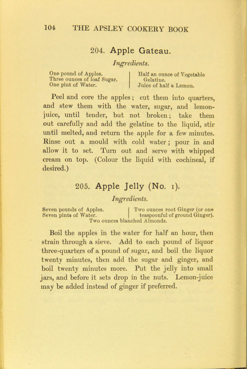 204. Apple Gateau. Ingredients. One pound of Apples. Half an ounce of Vegetable Three ounces of loaf Sugar. Gelatine. One pint of Water. Juice of half a Lemon. Peel and core the apples; cut them into quarters, and stew them with the water, sugar, and lemon- juice, until tender, but not broken; take them out carefully and add the gelatine to the liquid, stir until melted, and return the apple for a few minutes. Rinse out a mould with cold water; pour in and allow it to set. Turn out and serve with whipped cream on top. (Colour the liquid with cochineal, if desired.) 205. Apple Jelly (No. i). Ingredients. Seven pounds of Apples. Seven pints of Water. Two ounces root Ginger (or one teaspoonful of ground Ginger). Two ounces blanched Almonds. Boil the apples in the water for half an horn*, then strain through a sieve. Add to each pound of liquor three-quarters of a pound of sugar, and boil the liquor twenty minutes, then add the sugar and ginger, and boil twenty minutes more. Put the jelly into small jars, and before it sets drop in the nuts. Lemon-juice may be added instead of ginger if preferred.