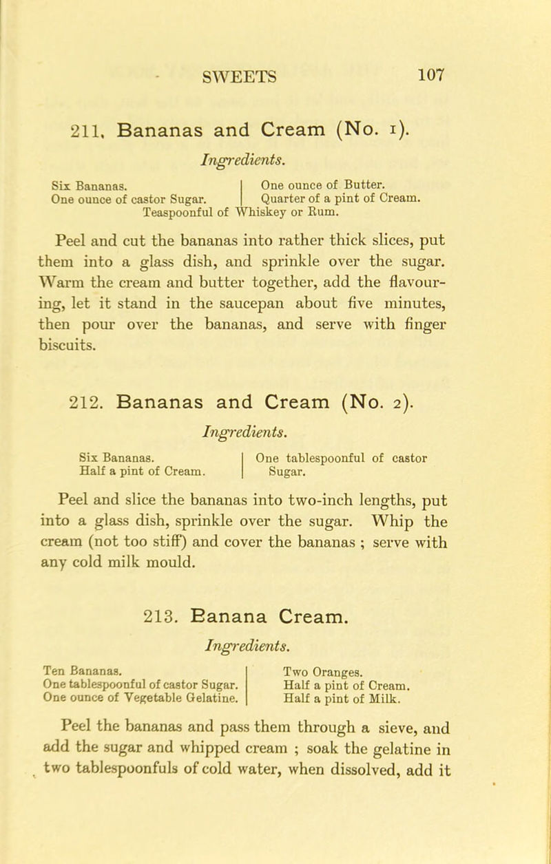 211, Bananas and Cream (No. i). Ingredients. Six Bananas. One ounce of castor Sugar. One ounce of Butter. Quarter of a pint of Cream. Teaspoonf ul of Whiskey or Bum. Peel and cut the bananas into rather thick slices, put them into a glass dish, and sprinkle over the sugar. Warm the cream and butter together, add the flavour- ing, let it stand in the saucepan about five minutes, then pour over the bananas, and serve with finger biscuits. 212. Bananas and Cream (No. 2). Ingredients. Six Bananas. One tablespoonful of castor Half a pint of Cream. Sugar. Peel and slice the bananas into two-inch lengths, put into a glass dish, sprinkle over the sugar. Whip the cream (not too stiff) and cover the bananas ; serve with any cold milk mould. 213. Banana Cream. Ingredients. Ten Bananas. Two Oranges. One tablespoonful of castor Sugar. Half a pint of Cream. One ounce of Vegetable Gelatine. Half a pint of Milk. Peel the bananas and pass them through a sieve, and add the sugar and whipped cream ; soak the gelatine in two tablespoonfuls of cold water, when dissolved, add it