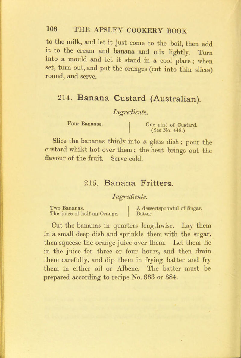 to the milk, and let it just come to the boil, then add it to the cream and banana and mix lightly. Turn into a mould and let it stand in a cool place; when set, turn out, and put the oranges (cut into thin slices) round, and serve. 214. Banana Custard (Australian). Ingredients. Four Bananas. One pint of Custard. (See No. 448.) Slice the bananas thinly into a glass dish; pour the custard whilst hot over them ; the heat brings out the flavour of the fruit. Serve cold. 215. Banana Fritters. Ingredients. Two Bananas. The juice of half an Orange. A dessertspoonful of Sugar. Batter. Cut the bananas in quarters lengthwise. Lay them in a small deep dish and sprinkle them with the sugar, then squeeze the orange-juice over them. Let them lie in the juice for three or four hours, and then drain them carefully, and dip them in frying batter and fry them in either oil or Albene. The batter must be prepared according to recipe No. 383 or 384.