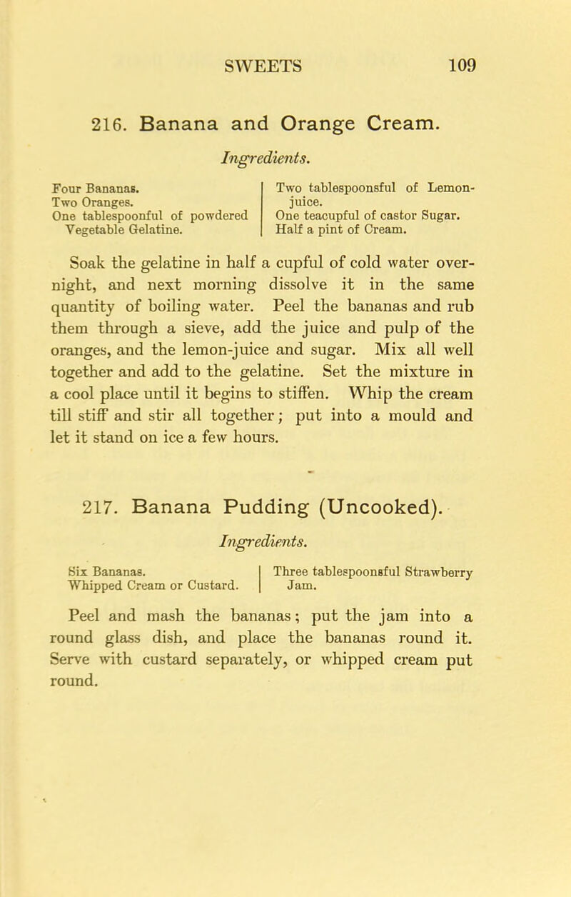216. Banana and Orange Cream. Ingredients. Four Bananas. Two Oranges. One tablespoonful of powdered Vegetable Gelatine. Two tablespoonsful of Lemon- juice. One teacupful of castor Sugar. Half a pint of Cream. Soak the gelatine in half a cupful of cold water over- night, and next morning dissolve it in the same quantity of boiling water. Peel the bananas and rub them through a sieve, add the juice and pulp of the oranges, and the lemon-juice and sugar. Mix all well together and add to the gelatine. Set the mixture in a cool place until it begins to stiffen. Whip the cream till stiff and stir all together; put into a mould and let it stand on ice a few hours. 217. Banana Pudding (Uncooked). Ingredients. Six Bananas. Whipped Cream or Custard. Three tablespoonsful Strawberry- Jam. Peel and mash the bananas; put the jam into a round glass dish, and place the bananas round it. Serve with custard separately, or whipped cream put round.
