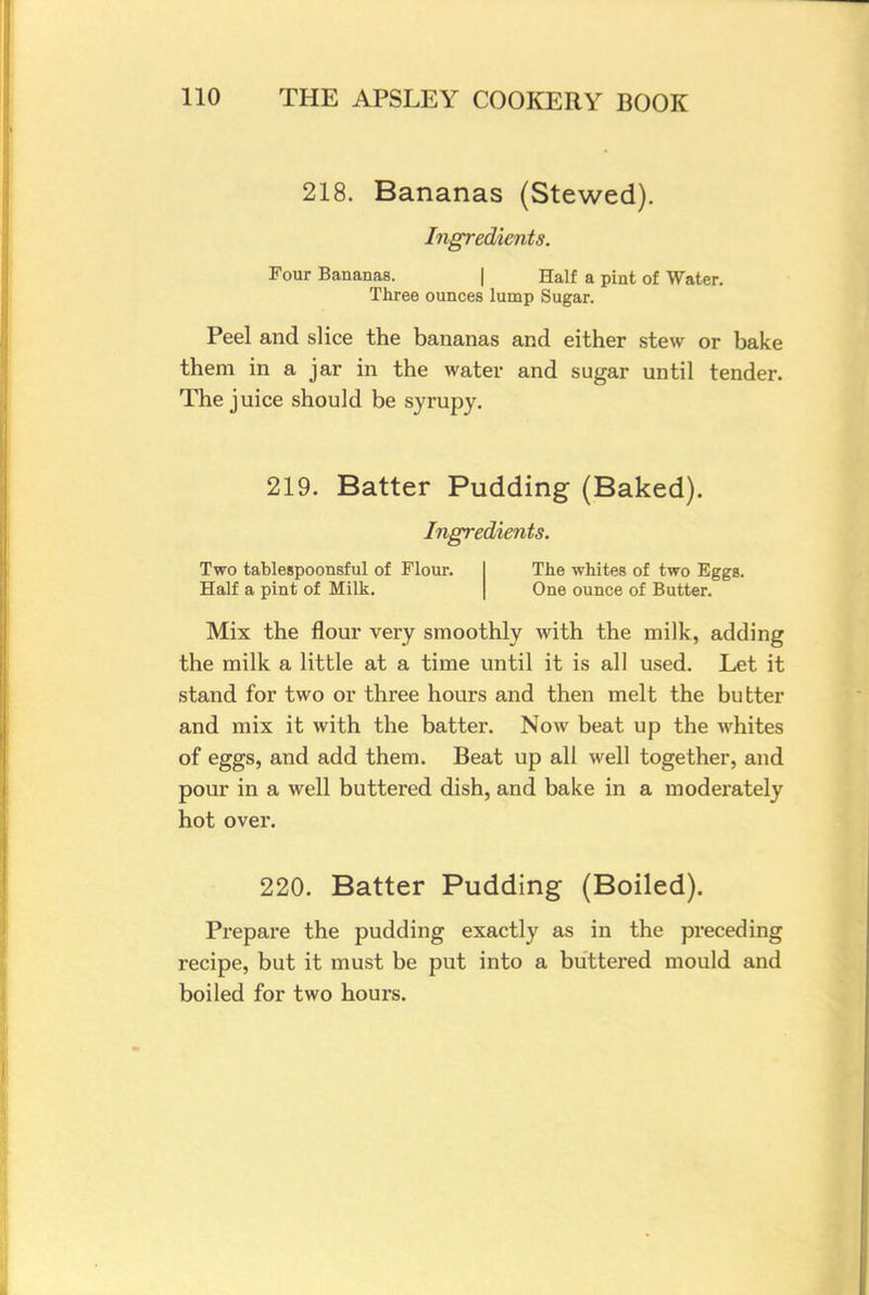218. Bananas (Stewed). Ingredients. Four Bananas. | Half a pint of Water. Three ounces lump Sugar. Peel and slice the bananas and either stew or bake them in a jar in the water and sugar until tender. The juice should be syrupy. 219. Batter Pudding (Baked). Ingredients. Two tablespoonsful of Flour. Half a pint of Milk. The whites of two Eggs. One ounce of Butter. Mix the flour very smoothly with the milk, adding the milk a little at a time until it is all used. Let it stand for two or three hours and then melt the butter and mix it with the batter. Now beat up the whites of eggs, and add them. Beat up all well together, and pour in a well buttered dish, and bake in a moderately hot over. 220. Batter Pudding (Boiled). Prepare the pudding exactly as in the preceding recipe, but it must be put into a buttered mould and boiled for two hours.