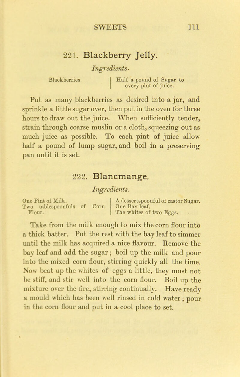 SWEETS m 221. Blackberry Jelly. Ingredients. Blackberries. Half a pound of Sugar to every pint of juice. Put as many blackberries as desired into ajar, and sprinkle a little sugar over, then put in the oven for three hours to draw out the juice. When sufficiently tender, strain through coarse muslin or a cloth, squeezing out as much juice as possible. To each pint of juice allow half a pound of lump sugar, and boil in a preserving pan until it is set. 222. Blancmange. Ingredients. One Pint of Milk. Two tablespoonfuls Flour. of Corn A dessertspoonful of castor Sugar. One Bay leaf. The whites of two Eggs. Take from the milk enough to mix the corn flour into a thick batter. Put the rest with the bay leaf to simmer until the milk has acquired a nice flavour. Remove the bay leaf and add the sugar ; boil up the milk and pour into the mixed corn flour, stirring quickly all the time. Now beat up the whites of eggs a little, they must not be stiff, and stir well into the corn flour. Boil up the mixture over the fire, stirring continually. Have ready a mould which has been well rinsed in cold water; pour in the corn flour and put in a cool place to set.