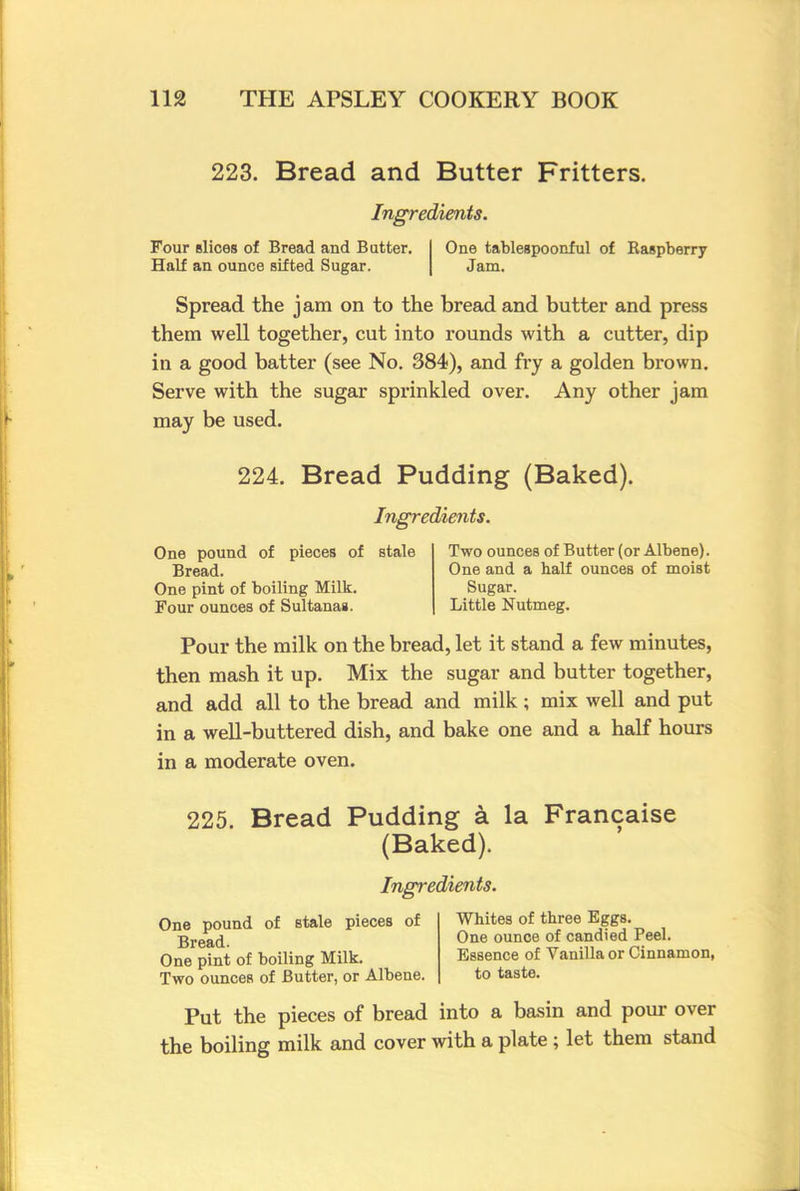 223. Bread and Butter Fritters. Ingredients. Four slices of Bread and Butter. Half an ounce sifted Sugar. One tablespoonful of Raspberry Jam. Spread the jam on to the bread and butter and press them well together, cut into rounds with a cutter, dip in a good batter (see No. 384), and fry a golden brown. Serve with the sugar sprinkled over. Any other jam may be used. 224. Bread Pudding (Baked). Ingredients. One pound of pieces of Bread. One pint of boiling Milk. Four ounces of Sultanas. stale Two ounces of Butter (or Albene). One and a half ounces of moist Sugar. Little Nutmeg. Pour the milk on the bread, let it stand a few minutes, then mash it up. Mix the sugar and butter together, and add all to the bread and milk ; mix well and put in a well-buttered dish, and bake one and a half hours in a moderate oven. 225. Bread Pudding a la Francaise (Baked). Ingredients. One pound of stale pieces of Whites of three Eggs. Bread One ounce of candied Peel. One pint of boiling Milk. Essence of Vanilla or Cinnamon, Two ounces of Butter, or Albene. to taste. Put the pieces of bread into a basin and pour over the boiling milk and cover with a plate; let them stand