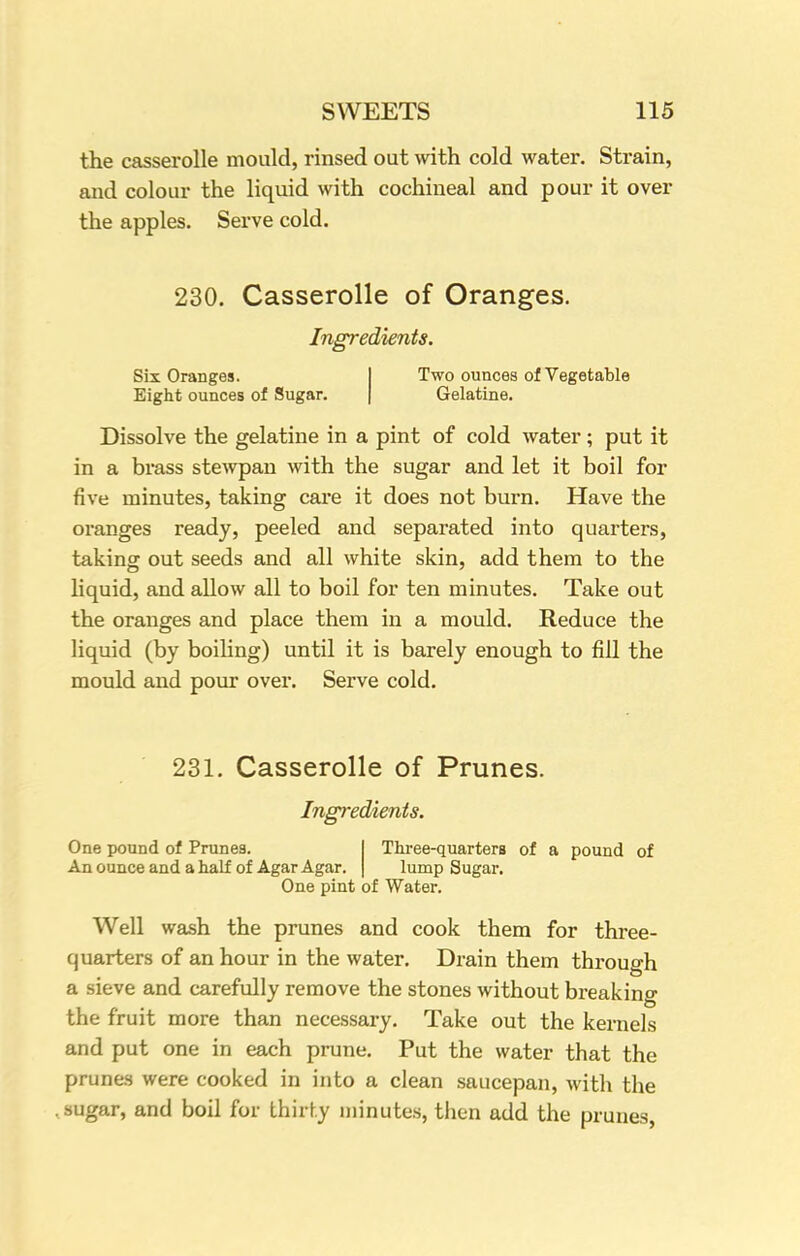 the casserolle mould, rinsed out with cold water. Strain, and colour the liquid with cochineal and pour it over the apples. Serve cold. 230. Casserolle of Oranges. Ingredients. Six Oranges. Two ounces of Vegetable Eight ounces of Sugar. Gelatine. Dissolve the gelatine in a pint of cold water; put it in a brass stewpan with the sugar and let it boil for five minutes, taking care it does not burn. Have the oranges ready, peeled and separated into quarters, taking out seeds and all white skin, add them to the liquid, and allow all to boil for ten minutes. Take out the oranges and place them in a mould. Reduce the liquid (by boiling) until it is barely enough to fill the mould and pour over. Serve cold. 231. Casserolle of Prunes. Ingredients. One pound of Prunes. An ounce and a half of Agar Agar. Three-quarters of a pound of lump Sugar. One pint of Water. Well wash the prunes and cook them for three- quarters of an hour in the water. Drain them through a sieve and carefully remove the stones without breaking the fruit more than necessary. Take out the kernels and put one in each prune. Put the water that the prunes were cooked in into a clean saucepan, with the .sugar, and boil for thirty minutes, then add the prunes,