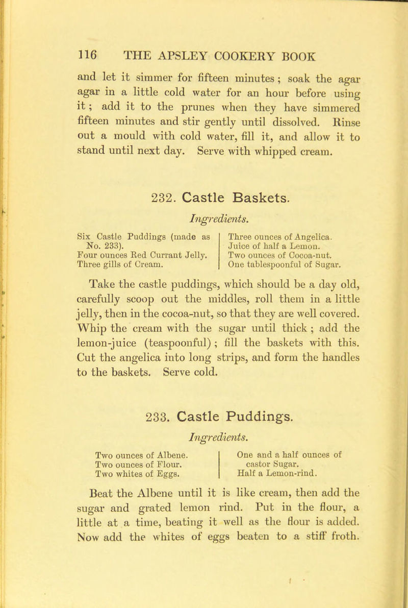 and let it simmer for fifteen minutes ; soak the agar agar in a little cold water for an hour before using it; add it to the prunes when they have simmered fifteen minutes and stir gently until dissolved. Rinse out a mould with cold water, fill it, and allow it to stand until next day. Serve with whipped cream. 232. Castle Baskets. Ingredients. Six Castle Puddings (made as Three ounces of Angelica. No. 233). Juice of half a Lemon. Four ounces Bed Currant Jelly. Two ounces of Cocoa-nut. Three gills of Cream. One tablespoonful of Sugar. Take the castle puddings, which should be a day old, carefully scoop out the middles, roll them in a little jelly, then in the cocoa-nut, so that they are well covered. Whip the cream with the sugar until thick ; add the lemon-juice (teaspoonful) ; fill the baskets with this. Cut the angelica into long strips, and form the handles to the baskets. Serve cold. 233. Castle Puddings. Ingredients. Two ounces of Albene. One and a half ounces of Two ounces of Flour. castor Sugar. Two whites of Eggs. Half a Lemon-rind. Beat the Albene until it is like cream, then add the sugar and grated lemon rind. Put in the flour, a little at a time, beating it well as the flour is added Now add the whites of eggs beaten to a stiff froth.