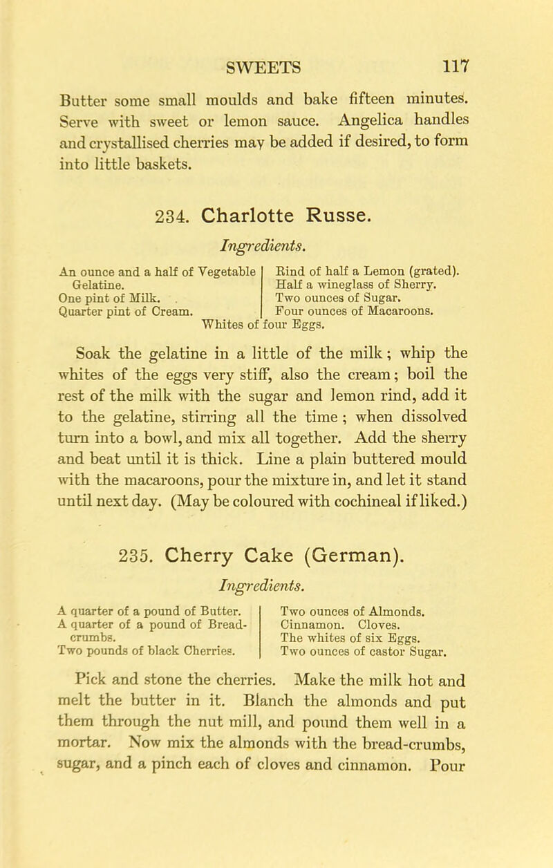 Butter some small moulds and bake fifteen minutes. Serve with sweet or lemon sauce. Angelica handles and crystallised cherries may be added if desired, to form into little baskets. 234. Charlotte Russe. Ingredients. An ounce and a half of Vegetable Gelatine. One pint of Milk. Quarter pint of Cream. Whites of Eind of half a Lemon (grated). Half a wineglass of Sherry. Two ounces of Sugar. Four ounces of Macaroons, four Eggs. Soak the gelatine in a little of the milk; whip the whites of the eggs very stiff, also the cream; boil the rest of the milk with the sugar and lemon rind, add it to the gelatine, stirring all the time ; when dissolved turn into a bowl, and mix all together. Add the sherry and beat until it is thick. Line a plain buttered mould with the macaroons, pour the mixture in, and let it stand until next day. (May be coloured with cochineal if liked.) 235. Cherry Cake (German). Ingredients. A quarter of a pound of Butter. Two ounces of Almonds. A quarter of a pound of Bread- Cinnamon. Cloves. crumbs. The whites of six Eggs. Two pounds of black Cherries. Two ounces of castor Sugar. Pick and stone the cherries. Make the milk hot and melt the butter in it. Blanch the almonds and put them through the nut mill, and pound them well in a mortar. Now mix the almonds with the bread-crumbs, sugar, and a pinch each of cloves and cinnamon. Pour