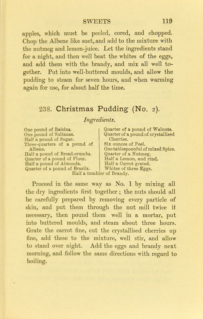 apples, which must be peeled, cored, and chopped. Chop the Albene like suet, and add to the mixture with the nutmeg and lemon-juice. Let the ingredients stand for a night, and then well beat the whites of the eggs, and add them with the brandy, and mix all well to- gether. Put into well-buttered moulds, and allow the pudding to steam for seven hours, and when warming again for use, for about half the time. 238. Christmas Pudding (No. 2). Ingredients. One pound of Kaisins. One pound of Sultanas. Half a pound of Sugar. Three-quarters of a pound of Albene. Half a pound of Bread-crumbs. Quarter of a pound of Flour. Half a pound of Almonds. Quarter of a pound of Brazils. Quarter of a pound of Walnuts. Quarter of a pound of crystallised Cherries. Six ounces of Peel. One tablespoonf ul of mixed Spice. Quarter of a Nutmeg. Half a Lemon, and rind. Half a Carrot grated. Whites of three Eggs. Half a tumbler of Brandy. Proceed in the same way as No. 1 by mixing all the dry ingredients first together ; the nuts should all be carefully prepared by removing every particle of skin, and put them through the nut mill twice it necessary, then pound them well in a mortar, put into buttered moulds, and steam about three hours. Grate the carrot fine, cut the crystallised cherries up fine, add these to the mixture, well stir, and allow to stand over night. Add the eggs and brandy next morning, and follow the same directions with regard to boiling.