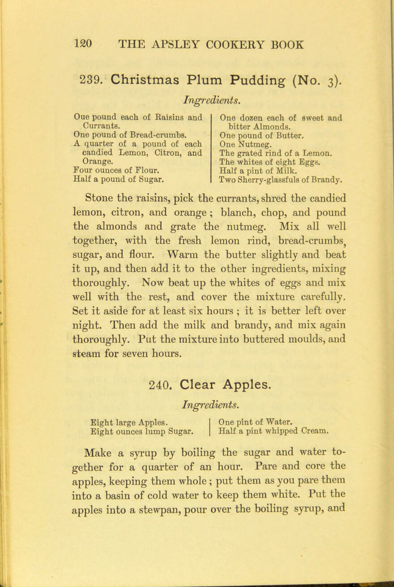 239. Christmas Plum Pudding (No. 3). Ingredients. Oue pound each of Raisins and Currants. One pound of Bread-crumbs. A quarter of a pound of each candied Lemon, Citron, and Orange. Four ounces of Flour. Half a pound of Sugar. One dozen each of sweet and bitter Almonds. One pound of Butter. One Nutmeg. The grated rind of a Lemon. The whites of eight Eggs. Half a pint of Milk. Two Sherry-glassf uls of Brandy. Stone the raisins, pick the currants, shred the candied lemon, citron, and orange; blanch, chop, and pound the almonds and grate the nutmeg. Mix all well together, with the fresh lemon rind, bread-crumbs} sugar, and flour. Warm the butter slightly and beat it up, and then add it to the other ingredients, mixing thoroughly. Now beat up the whites of eggs and mix well with the rest, and cover the mixture carefully. Set it aside for at least six hours ; it is better left over night. Then add the milk and brandy, and mix again thoroughly. Put the mixture into buttered moulds, and steam for seven hours. 240. Clear Apples. Ingredients. Eight large Apples. One pint of Water. Eight ounces lump Sugar. Half a pint whipped Cream. Make a syrup by boiling the sugar and water to- gether for a quarter of an hour. Pare and core the apples, keeping them whole ; put them as you pare them into a basin of cold water to keep them white. Put the apples into a stewpan, pour over the boiling syrup, and