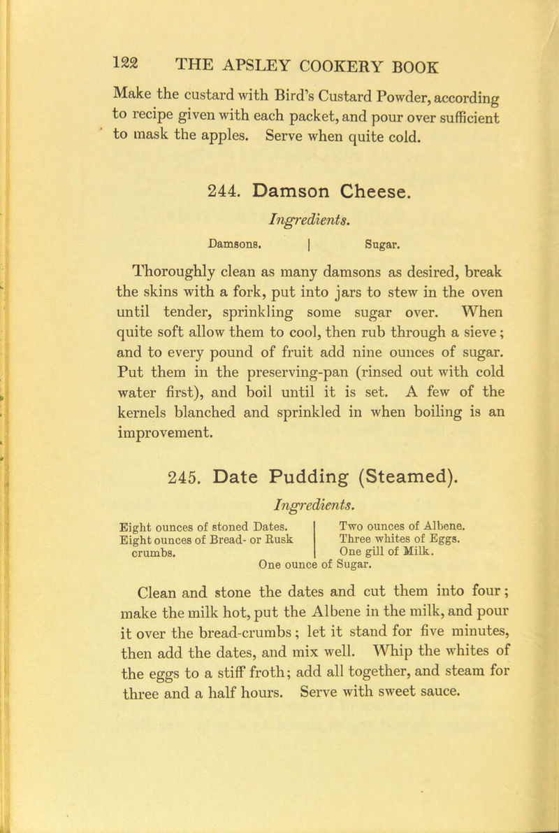 Make the custard with Bird's Custard Powder, according to recipe given with each packet, and pour over sufficient to mask the apples. Serve when quite cold. 244. Damson Cheese. Ingredients. Damsons. Sugar. Thoroughly clean as many damsons as desired, break the skins with a fork, put into jars to stew in the oven until tender, sprinkling some sugar over. When quite soft allow them to cool, then rub through a sieve; and to every pound of fruit add nine ounces of sugar. Put them in the preserving-pan (rinsed out with cold water first), and boil until it is set. A few of the kernels blanched and sprinkled in when boiling is an improvement. 245. Date Pudding (Steamed). Ingredients. Eight ounces of stoned Dates. Two ounces of Albene. Eight ounces of Bread- or Eusk Three whites of Eggs, crumbs. One gill of Milk. One ounce of Sugar. Clean and stone the dates and cut them into four; make the milk hot, put the Albene in the milk, and pour it over the bread-crumbs ; let it stand for five minutes, then add the dates, and mix well. Whip the whites of the eggs to a stiff froth; add all together, and steam for three and a half hours. Serve with sweet sauce.