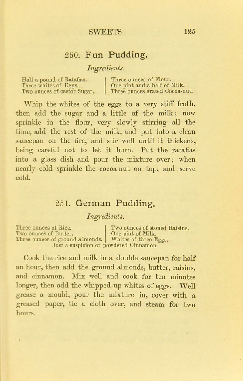 250. Fun Pudding. Ingredients. Half a pound of Ratafias. Three whites of Eggs... Two ounces of castor Sugar. Three ounces of Flour. One pint and a half of Milk. Three ounces grated Cocoa-nut. Whip the whites of the eggs to a very stiff froth, then add the sugar and a little of the milk; now sprinkle in the flour, very slowly stirring all the time, add the rest of the milk, and put into a clean saucepan on the fire, and stir well until it thickens, being careful not to let it burn. Put the ratafias into a glass dish and pour the mixture over; when nearly cold sprinkle the cocoa-nut on top, and serve cold. 251. German Pudding. Ingredients. Three ounces of Rice. Two ounces of stoned Raisins. Two ounces of Butter. One pint of Milk. Three ounces of ground Almonds. Whites of three Eggs. Just a suspicion of powdered Cinnamon. Cook the rice and milk in a double saucepan for half an hour, then add the ground almonds, butter, raisins, and cinnamon. Mix well and cook for ten minutes longer, then add the whipped-up whites of eggs. Well grease a mould, pour the mixture in, cover with a greased paper, tie a cloth over, and steam for two hours.