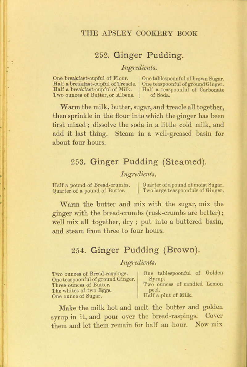 252. Ginger Pudding. Ingredients. One breakfast-cupful of Flour. Half a breakfast-cupful of Treacle. Half a breakfast-cupful of Milk. Two ounces of Butter, or Albene. One tablespoonf ul of brown Sugar. One teaspoonful of ground Ginger. Half a teaspoonful of Carbonate of Soda. Warm the milk, butter, sugar, and treacle all together, then sprinkle in the flour into which the ginger has been first mixed ; dissolve the soda in a little cold milk, and add it last thing. Steam in a well-greased basin for about four hours. 253. Ginger Pudding (Steamed). Ingredients. Half a pound of Bread-crumbs. Quarter of a pound of moist Sugar. Quarter of a pound of Butter. Two large teaspoonf uls of Ginger. Warm the butter and mix with the sugai*, mix the ginger with the bread-crumbs (rusk-crumbs are better); well mix all together, dry ; put into a buttered basin, and steam from three to four hours. 254. Ginger Pudding (Brown). Ingredients. Two ounces of Bread-raspings. One teaspoonful of ground Ginger. Three ounces of Butter. The whites of two Eggs. One ounce of Sugar. One tablespoonful of Golden Syrup. Two ounces of candied Lemon peel. Half a pint of Milk. Make the milk hot and melt the butter and golden syrup in it, and pour over the bread-raspings. Cover them and let them remain for half an hour. Now mix