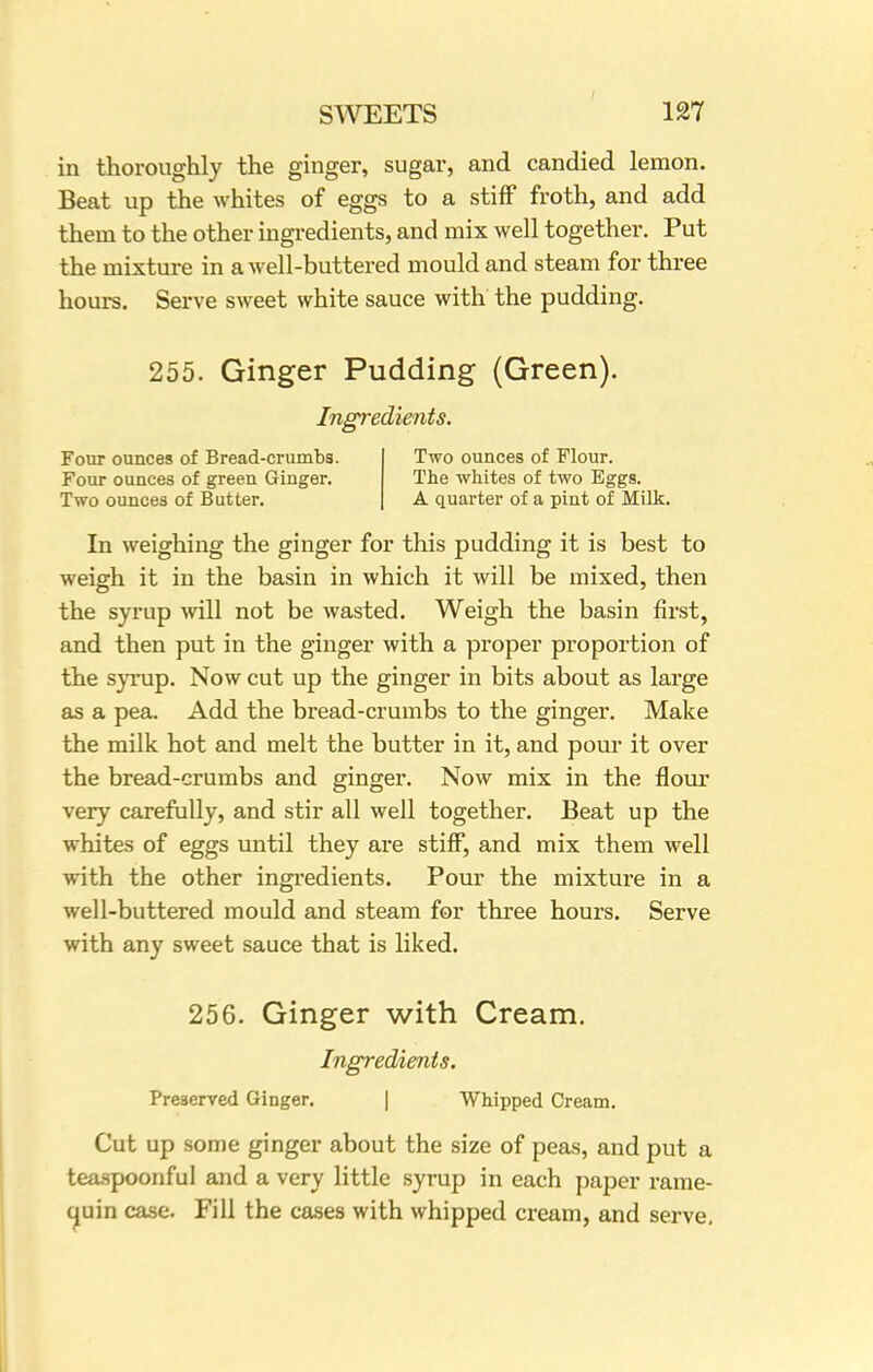 in thoroughly the ginger, sugar, and candied lemon. Beat up the whites of eggs to a stiff froth, and add them to the other ingredients, and mix well together. Put the mixture in a well-buttered mould and steam for three hours. Serve sweet white sauce with the pudding. 255. Ginger Pudding (Green). Ingredients. Four ounces of Bread-crumbs. Two ounces of Flour. Four ounces of green Ginger. The whites of two Eggs. Two ounces of Butter. A quarter of a pint of Milk. In weighing the ginger for this pudding it is best to weigh it in the basin in which it will be mixed, then the syrup will not be wasted. Weigh the basin first, and then put in the ginger with a proper proportion of the syrup. Now cut up the ginger in bits about as large as a pea. Add the bread-crumbs to the ginger. Make the milk hot and melt the butter in it, and pour it over the bread-crumbs and ginger. Now mix in the flour very carefully, and stir all well together. Beat up the whites of eggs until they are stiff, and mix them well with the other ingredients. Pour the mixture in a well-buttered mould and steam for three hours. Serve with any sweet sauce that is liked. 256. Ginger with Cream. Ingredients. Preserved Ginger. | Whipped Cream. Cut up some ginger about the size of peas, and put a teaspoonful and a very little syrup in each paper rame- quin case. Fill the cases with whipped cream, and serve.