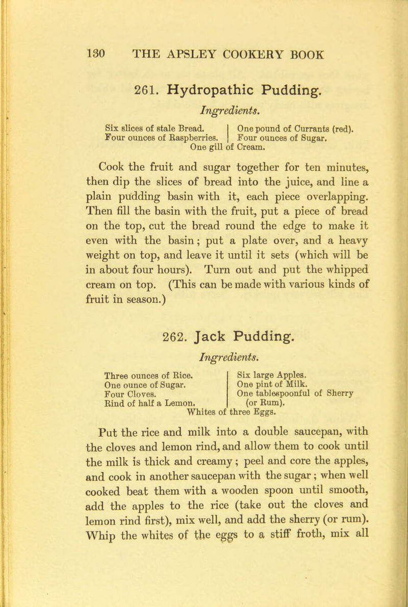 261. Hydropathic Pudding. Ingredients. Six slices of stale Bread. One pound of Currants (red). Four ounces of Raspberries, j Four ounces of Sugar. One gill of Cream. Cook the fruit and sugar together for ten minutes, then dip the slices of bread into the juice, and line a plain pudding basin with it, each piece overlapping. Then fill the basin with the fruit, put a piece of bread on the top, cut the bread round the edge to make it even with the basin; put a plate over, and a heavy weight on top, and leave it until it sets (which will be in about four hours). Turn out and put the whipped cream on top. (This can be made with various kinds of fruit in season.) 262. Jack Pudding. Ingredients. Three ounces of Rice. Six large Apples. One ounce of Sugar. One pint of Milk. Four Cloves. One tablespoonful of Sherry Rind of half a Lemon. (or Rum). Whites of three Eggs. Put the rice and milk into a double saucepan, with the cloves and lemon rind, and allow them to cook until the milk is thick and creamy; peel and core the apples, and cook in another saucepan with the sugar; when well cooked beat them with a wooden spoon until smooth, add the apples to the rice (take out the cloves and lemon rind first), mix well, and add the sherry (or rum). Whip the whites of the eggs to a stiff froth, mix all
