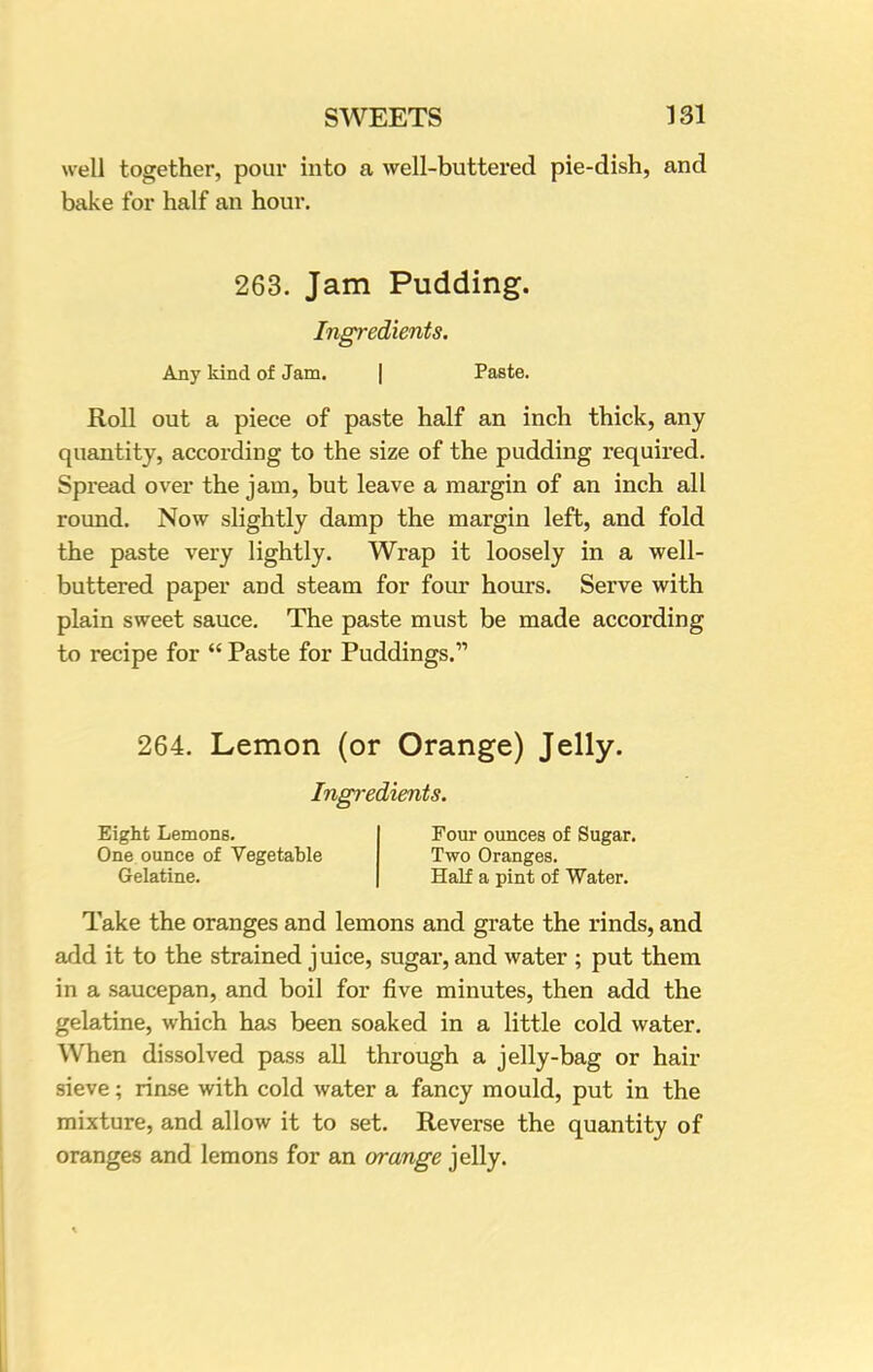 well together, pour into a well-buttered pie-dish, and bake for half an hour. 263. Jam Pudding. Ingredients. Any kind of Jam. Paste. Roll out a piece of paste half an inch thick, any quantity, according to the size of the pudding required. Spread over the jam, but leave a margin of an inch all round. Now slightly damp the margin left, and fold the paste very lightly. Wrap it loosely in a well- buttered paper and steam for four hours. Serve with plain sweet sauce. The paste must be made according to recipe for Paste for Puddings. 264. Lemon (or Orange) Jelly. Ingredients. Eight Lemons. One ounce of Vegetable Gelatine. Four ounces of Sugar. Two Oranges. Half a pint of Water. Take the oranges and lemons and grate the rinds, and add it to the strained juice, sugar, and water ; put them in a saucepan, and boil for five minutes, then add the gelatine, which has been soaked in a little cold water. When dissolved pass all through a jelly-bag or hair sieve; rinse with cold water a fancy mould, put in the mixture, and allow it to set. Reverse the quantity of oranges and lemons for an (/range jelly.