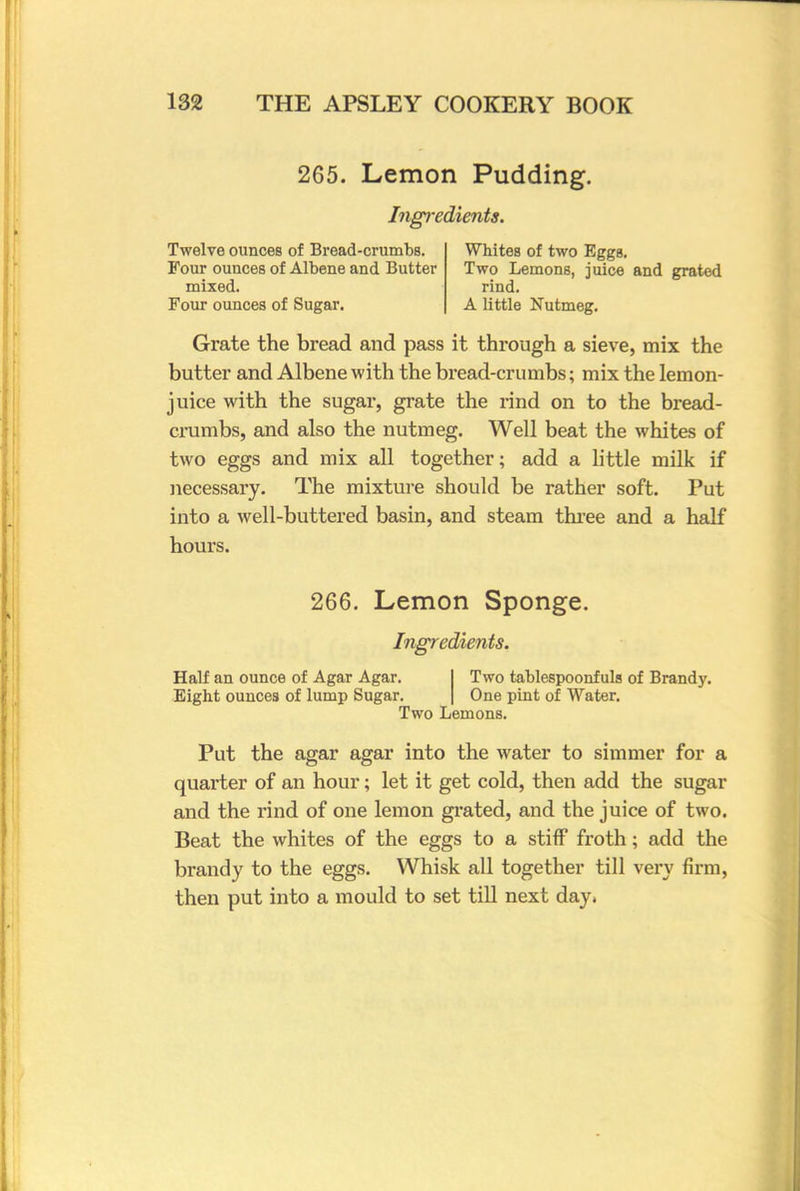 265. Lemon Pudding. Ingredients. Twelve ounces of Bread-crumbs. Four ounces of Albene and Butter mixed. Four ounces of Sugar. Whites of two Eggs. Two Lemons, juice and grated rind. A little Nutmeg. Grate the bread and pass it through a sieve, mix the butter and Albene with the bread-crumbs; mix the lemon- juice with the sugar, grate the rind on to the bread- crumbs, and also the nutmeg. Well beat the whites of two eggs and mix all together; add a little milk if necessary. The mixture should be rather soft. Put into a well-buttered basin, and steam three and a half hours. 266. Lemon Sponge. Ingredients. Half an ounce of Agar Agar. I Two tablespoonfuls of Brandy. Eight ounces of lump Sugar. [ One pint of Water. Two Lemons. Put the agar agar into the water to simmer for a quarter of an hour; let it get cold, then add the sugar and the rind of one lemon grated, and the juice of two. Beat the whites of the eggs to a stiff froth; add the brandy to the eggs. Whisk all together till very firm, then put into a mould to set till next day.