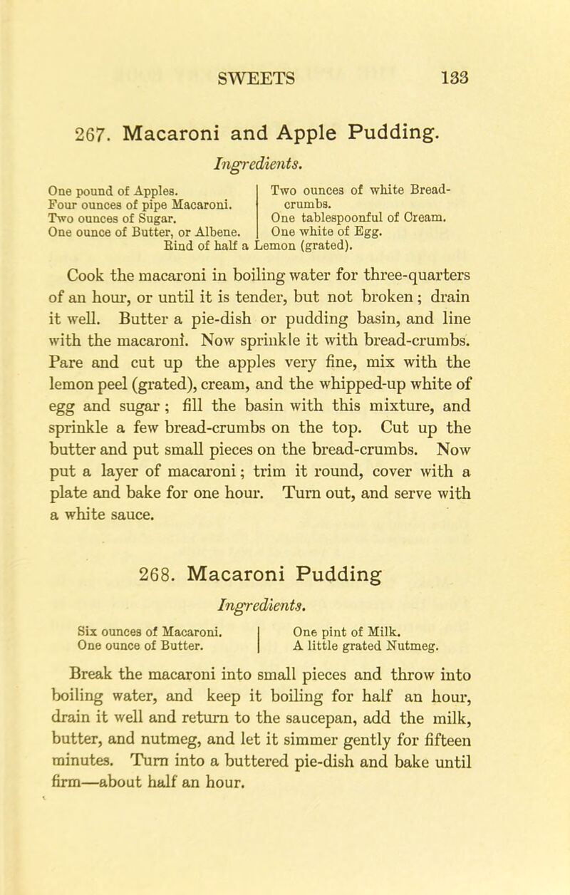 267. Macaroni and Apple Pudding. Ingredients. One pound of Applea. Four ounces of pipe Macaroni. Two ounces of Sugar. One ounce of Butter, or Albene. Two ounces of white Bread- crumbs. One tablespoonful of Cream. One white of Egg. Bind of half a Lemon (grated). Cook the macaroni in boiling water for three-quarters of an hour, or until it is tender, but not broken; drain it well. Butter a pie-dish or pudding basin, and line with the macaroni. Now sprinkle it with bread-crumbs. Pare and cut up the apples very fine, mix with the lemon peel (grated), cream, and the whipped-up white of egg and sugar; fill the basin with this mixture, and sprinkle a few bread-crumbs on the top. Cut up the butter and put small pieces on the bread-crumbs. Now put a layer of macaroni; trim it round, cover with a plate and bake for one hour. Turn out, and serve with a white sauce. 268. Macaroni Pudding Ingredients. Six ounces of Macaroni. One ounce of Butter. One pint of Milk. A little grated Nutmeg. Break the macaroni into small pieces and throw into boiling water, and keep it boiling for half an hour, drain it well and return to the saucepan, add the milk, butter, and nutmeg, and let it simmer gently for fifteen minutes. Turn into a buttered pie-dish and bake until firm—about half an hour.