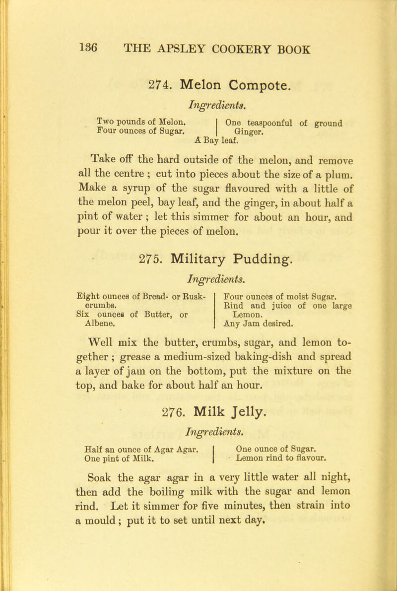 274. Melon Compote. Ingredients. Two pounds of Melon. Four ounces of Sugar. One teaspoonful of ground Ginger. A Bay leaf. Take off the hard outside of the melon, and remove all the centre ; cut into pieces about the size of a plum. Make a syrup of the sugar flavoured with a little of the melon peel, bay leaf, and the ginger, in about half a pint of water; let this simmer for about an hour, and pour it over the pieces of melon. 275. Military Pudding. Ingredients. Eight ounces of Bread- or Rusk- crumbs. Six ounces of Butter, or Albene. Four ounces of moist Sugar. Rind and juice of one large Lemon. Any Jam deBired. Well mix the butter, crumbs, sugar, and lemon to- gether ; grease a medium-sized baking-dish and spread a layer of jam on the bottom, put the mixture on the top, and bake for about half an hour. 276. Milk Jelly. Ingredients. Half an ounce of Agar Agar. One pint of Milk. One ounce of Sugar. Lemon rind to flavour. Soak the agar agar in a very little water all night, then add the boiling milk with the sugar and lemon rind. Let it simmer fop five minutes, then strain into a mould; put it to set until next day.