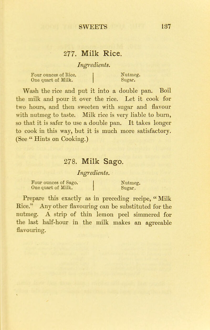 277. Milk Rice. Ingredients. Four ounces of Eice. Nutmeg. One quart of Milk. Sugar. Wash the rice and put it into a double pan. Boil the milk and pour it over the rice. Let it cook for two hours, and then sweeten with sugar and flavour with nutmeg to taste. Milk rice is very liable to burn, so that it is safer to use a double pan. It takes longer to cook in this way, but it is much more satisfactory. (See Hints on Cooking.) 278. Milk Sago. Ingredients. Four ounces of Sago. Nutmeg. One quart of Milk. Sugar. Prepare this exactly as in preceding recipe, Milk Rice. Any other flavouring can be substituted for the nutmeg. A strip of thin lemon peel simmered for the last half-hour in the milk makes an agreeable flavouring.