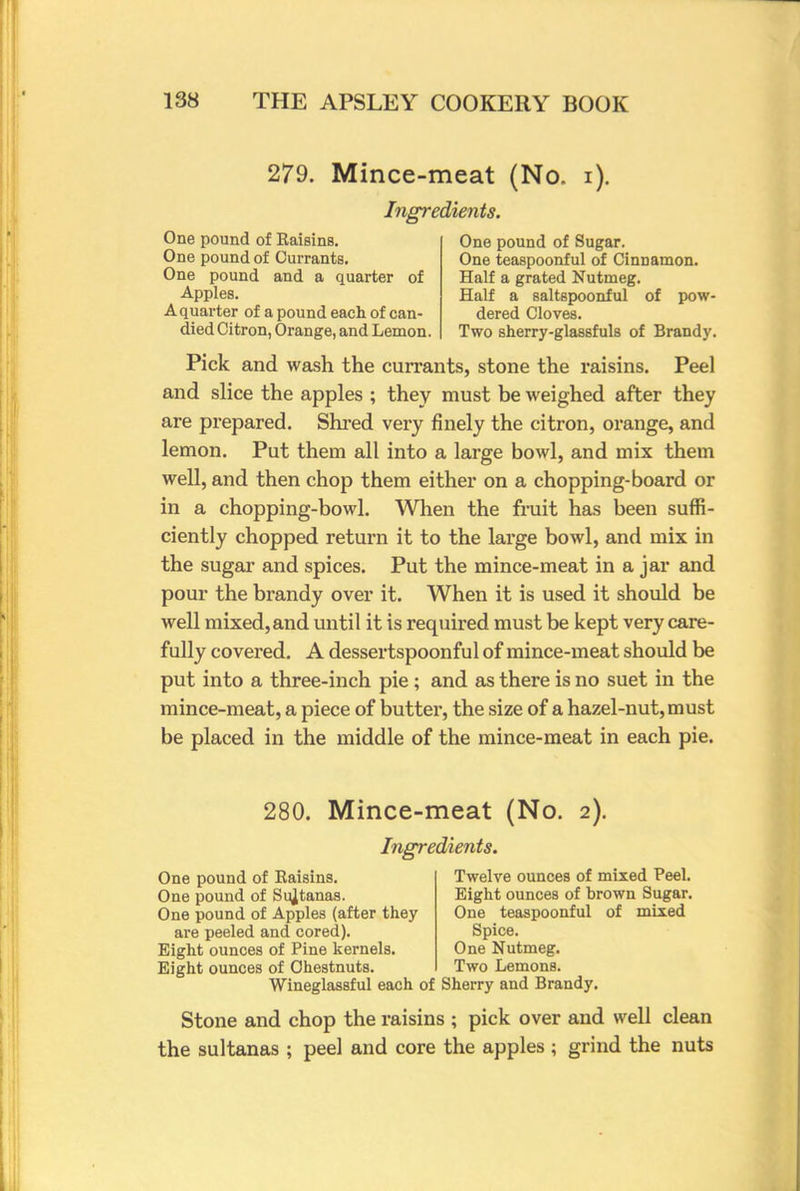 279. Mince-meat (No. i). Ingredients. One pound of Raisins. One pound of Currants. One pound and a quarter of Apples. A quarter of a pound each of can- died Citron, Orange, and Lemon. One pound of Sugar. One teaspoonful of Cinnamon. Half a grated Nutmeg. Half a saltspoonful of pow- dered Cloves. Two sherry-glassfuls of Brandy. Pick and wash the currants, stone the raisins. Peel and slice the apples ; they must be weighed after they are prepared. Shred very finely the citron, orange, and lemon. Put them all into a large bowl, and mix them well, and then chop them either on a chopping-board or in a chopping-bowl. When the fruit has been suffi- ciently chopped return it to the large bowl, and mix in the sugar and spices. Put the mince-meat in a jar and pour the brandy over it. When it is used it should be well mixed,and until it is required must be kept very care- fully covered. A dessertspoonful of mince-meat should be put into a three-inch pie; and as there is no suet in the mince-meat, a piece of butter, the size of a hazel-nut, must be placed in the middle of the mince-meat in each pie. 280. Mince-meat (No. 2). Ingredients. One pound of Raisins. One pound of Sultanas. One pound of Apples (after they are peeled and cored). Eight ounces of Pine kernels. Eight ounces of Chestnuts, Twelve ounces of mixed Peel. Eight ounces of brown Sugar. One teaspoonful of mixed Spice. One Nutmeg. Two Lemons. Wineglassful each of Sherry and Brandy. Stone and chop the raisins ; pick over and well clean the sultanas ; peel and core the apples ; grind the nuts