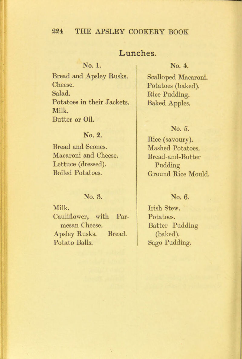 Lunches. No. 1. Bread and Apsley Rusks. Cheese. Salad. Potatoes in their Jackets. Milk. Butter or Oil. No. 2. Bread and Scones. Macaroni and Cheese. Lettuce (dressed). Boiled Potatoes. No. 3. Milk. Cauliflower, with Par- mesan Cheese. Apsley Rusks. Bread. Potato Balls. No. 4. Scalloped Macaroni. Potatoes (baked). Rice Pudding. Baked Apples. No. 5. Rice (savoury). Mashed Potatoes. Bread-and-Butter Pudding Ground Rice Mould. No. 6. Irish Stew. Potatoes. Batter Pudding (baked). Sago Pudding.