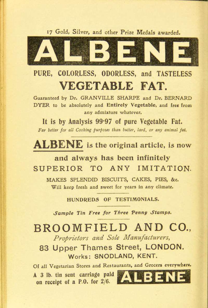 17 Gold, Silver, and other Prize Medals awarded. ALBENE PURE, COLORLESS, ODORLESS, and TASTELESS VEGETABLE FAT. Guaranteed by Dr. GRANVILLE SHARPE and Dr. BERNARD DYER to be absolutely and Entirely Vegetable, and free from any admixture whatever. It is by Analysis 99*97 of pure Vegetable Fat. Far better for all Cooking purposes than butter, lard, or any animal fat. ALBENE is the original article, is now and always has been infinitely SUPERIOR TO ANY IMITATION. MAKES SPLENDID BISCUITS, CAKES, PIES, &c. Will keep fresh and sweet for years In any climate. HUNDREDS OF TESTIMONIALS. Sample Tin Free for Three Penny Stamps. BROOM FIELD AND CO., Proprietors and Sole Manufacturers, 83 Upper Thames Street, LONDON. Works: SNODLAND, KENT. Of all Vegetarian Stores and Restaurants, and Grocers everywhere A 3 lb. tin sent carriage paid on receipt of a P.O. for 2/6. ALBENE