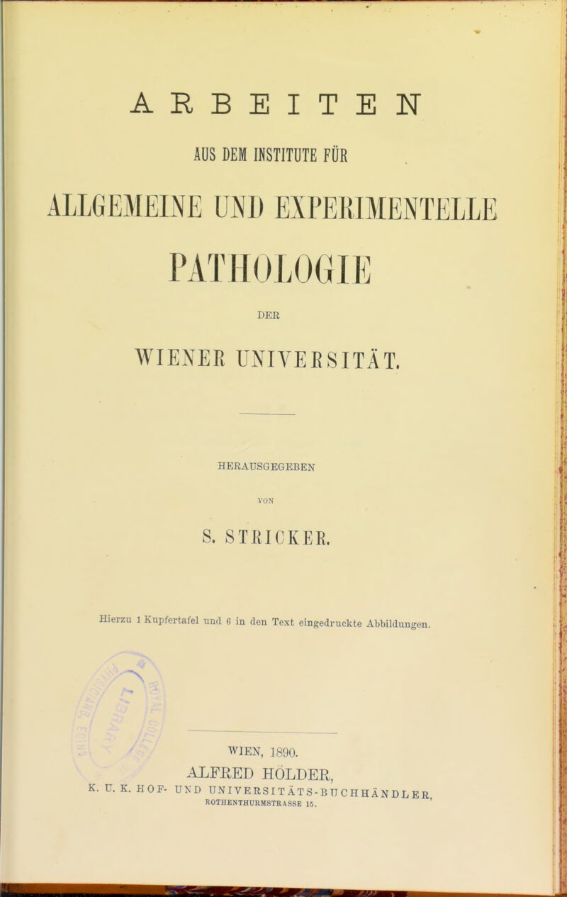 ARBEITEN ALLGEMEINE UND EXPERIMENTELLE PATHOLOGIE WIENER UNIVERSITÄT. erzu l Kupfertafel und 6 in den Text eingedruckte Abbildungen. WIEN, 1890. ALFRED HOLDER, . U. K. KOF- UND UNIVERSITÄTS-BTTCHHÄNDLE AUS DEM INSTITUTE FÜR DER HERAUSGEGEBEN VON S. STEICKEB. ROTHENTHURMSTRASSE 15.