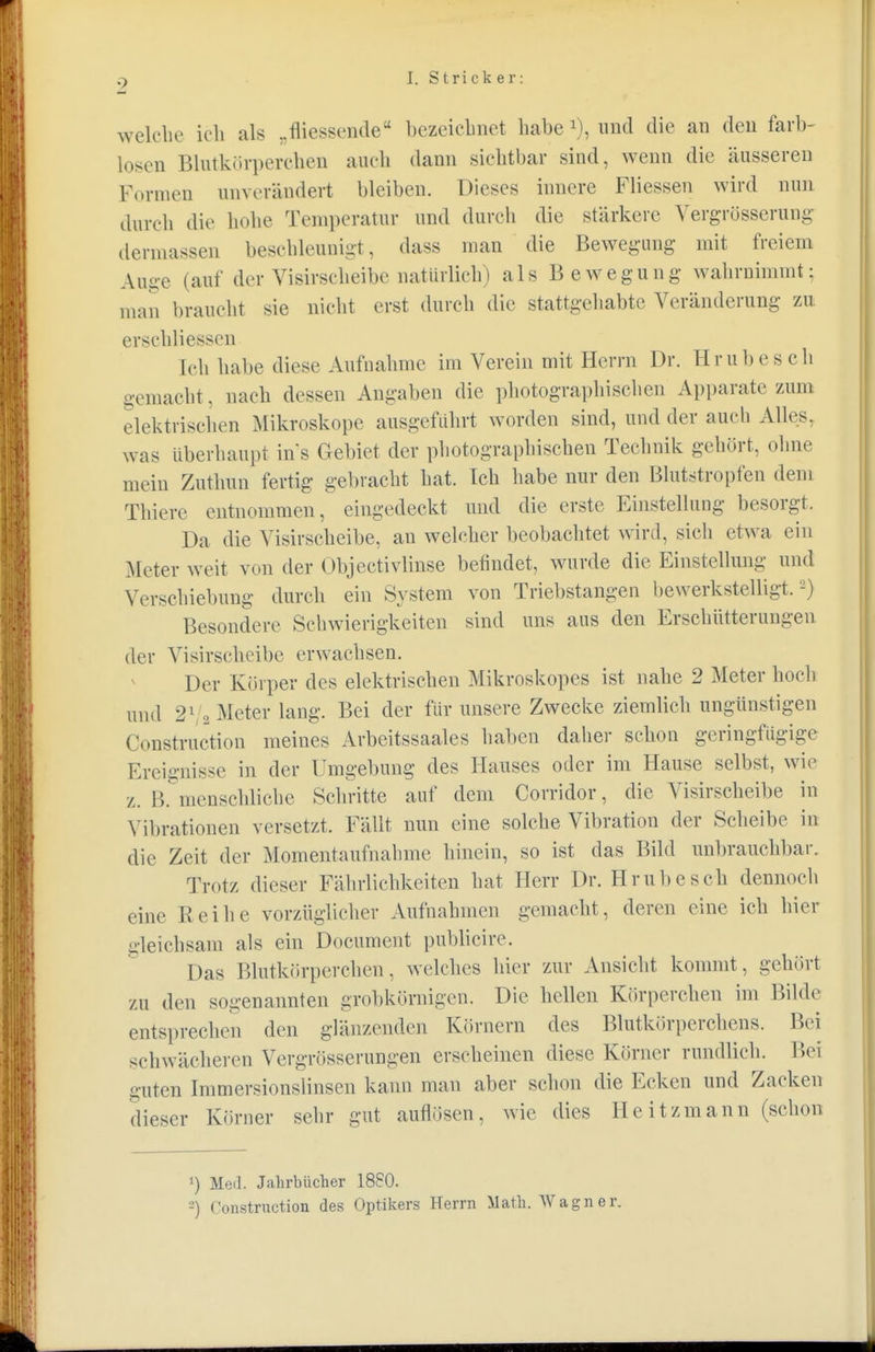 p I. Stricker: welche ich als „fliessende bezeichnet habe *), und die an den farb- losen Blutkörpereben auch dann sichtbar sind, wenn die äusseren Formen unverändert bleiben. Dieses innere Fliessen wird nun durch die hohe Temperatur und durch die stärkere Vergrösserung dermassen beschleunigt, dass man die Bewegung mit freiem Auue (auf der Visirscheibe natürlich) als Bewegung- wahrnimmt; man braucht sie nicht erst durch die stattgehabte Veränderung zu erschliesscn Ich habe diese Aufnahme im Verein mit Herrn Dr. Hrubesch gemacht, nach dessen Angaben die photographischen Apparate zum elektrischen Mikroskope ausgeführt worden sind, und der auch Alles, was Uberhaupt ins Gebiet der photographischen Technik gehört, ohne mein Zuthun fertig gebracht hat. Ich habe nur den Blutstropfen dem Thiere entnommen, eingedeckt und die erste Einstellung besorgt. Da die Yisirscheibe, an welcher beobachtet wird, sich etwa ein Meter weit von der Objectivlinse befindet, wurde die Einstellung und Verschiebung durch ein System von Triebstangen bewerkstelligt.2) Besondere Schwierigkeiten sind uns aus den Erschütterungen der Visirscheibe erwachsen. Der Körper des elektrischen Mikroskopes ist nahe 2 Meter hoch und i)l , Meter lang. Bei der für unsere Zwecke ziemlich ungünstigen ( Instruction meines Arbeitssaales haben daher schon geringfügige Ereignisse in der Umgebung des Hauses oder im Hause selbst, wir z. B. menschliche Schritte auf dem Corridor, die Visirscheibe in Vibrationen versetzt. Fällt nun eine solche Vibration der Scheibe in die Zeit der Momentaufnahme hinein, so ist das Bild unbrauchbar. Trotz dieser Fährlichkeiten hat Herr Dr. Hrubesch dennoch .ine Reihe vorzüglicher Aufnahmen gemacht, deren eine ich hier gleichsam als ein Document publicire. Das Blutkörperchen, welches hier zur Ansicht kommt, gehört zu den sogenannten grobkörnigen. Die hellen Körperchen im Bilde entsprechen den glänzenden Körnern des Blutkörperchens. Bei schwächeren Vergrösserungen erscheinen diese Körner rundlich. Bei unten Immersionslinsen kann man aber schon die Ecken und Zacken dieser Körner sehr gut auflösen, wie dies Heitzmann (schon ') Med. Jahrbücher 1880. -) ('onstruetion des Optikers Herrn Math. Wagner.