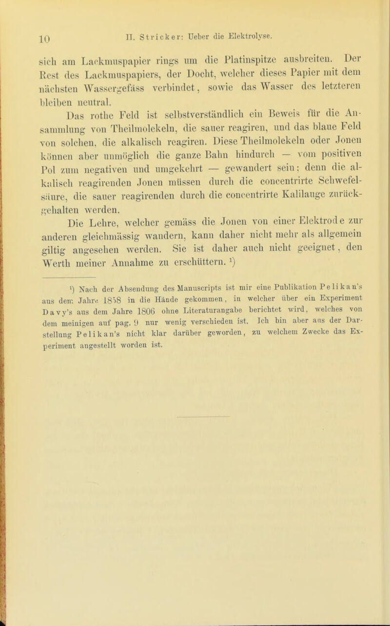 sich am Lackmuspapier rings um die Platinspitze ausbreiten. Der Rest des Laekmuspapiers, der Docht, welcher dieses Papier mit dem nächsten Wassergefäss verbindet, sowie das Wasser des letzteren bleiben neutral. Das rothe Feld ist selbstverständlich ein Beweis für die An- sammlung von Theilmolekeln, die sauer reagiren, und das blaue Feld von solchen, die alkalisch reagiren. Diese Theilmolekeln oder Jonen können aber unmöglich die ganze Bahn hindurch — vom positiven Pol zum negativen und umgekehrt — gewandert sein; denn die al- kalisch reagirenden Jonen müssen durch die coneentrirte Schwefel- saure, die sauer reagirenden durch die coneentrirte Kalilauge zurück- gehalten werden. Die Lehre, welcher gemäss die Jonen von einer Elektrode zur anderen gleichm'ässig wandern, kann daher nicht mehr als allgemein giltig angesehen werden. Sie ist daher auch nicht geeignet, den Werth meiner Annahme zu erschüttern. *) x) Nach der Absendung des Manuscripts ist mir eine Publikation P e Ii k a u s aus den-. Jahre 18^8 in die Hände gekommen, in welcher über ein Experiment Davy's aus dem Jahre 1806 ohne Literaturangabe berichtet wird, welches von dem meinigen auf pag. 1» nur wenig verschieden ist. Ich bin aber ans der Dar- stellung Pelikan's nicht klar darüber geworden, zu welchem Zwecke das Ex- periment angestellt worden ist.