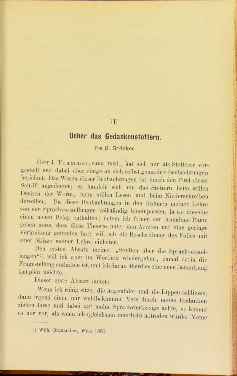 Lieber das Gedankenstottern. Von S. Stricker. Herr J. Tramm er, cand. med., hat sich mir als Stotterer vor- gestellt und dabei über einige an sich selbst gemachte Beobachtungen berichtet. Das Wesen dieser Beobachtungen ist durch den Titel dieser Schrift angedeutet; es handelt sich um das Stottern beim stillen Denken der Worte, beim stillen Lesen und beim Niederschreiben derselben. Da diese Beobachtungen in den Rahmen meiner Lehre von den Sprachvorstellungen vollständig hineinpassen, ja für dieselbe einen neuen Beleg enthalten; indem ich ferner der Annahme Raum geben muss, dass diese Theorie unter den Aerzten nur eine geringe Verbreitung gefunden hat; will ich die Beschreibung des Falles mit einer Skizze meiner Lehre einleiten. Den ersten Absatz meiner „Studien über die Sprachvorstel- lungen *) will ich aber im Wortlaut wiedergeben, zumal darin die Fragestellung enthalten ist, und ich daran überdies eine neue Bemerkung knüpfen möchte. Dieser erste Absatz lautet: „Wenn ich ruhig sitze, die Augenlider und die Lippen schliesse dann irgend einen mir wohlbekannten Vers durch meine Gedanken ziehen lasse und dabei auf meine Sprachwerkzeuge achte, so kommt es mir vor, als wenn ich (gleichsam innerlich) mitreden würde. Meine *) Wilh. Braumüller, Wien 1880.