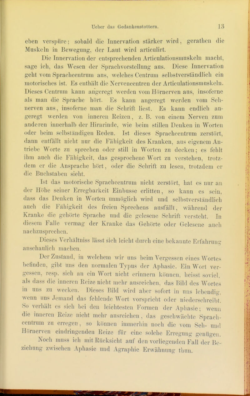 eben verspüre; sobald die Innervation stärker wird, geratben die Muskeln in Bewegung-, der Laut wird artieulirt. Die Innervation der entsprechenden Articulationsmuskeln macht, sage ich, das Wesen der Sprachvorstellung aus. Diese Innervation geht vom Sprachcentruin aus, welches Centrum selbstverständlich ein motorisches ist. Es enthält die Nervencentren der Articulationsmuskeln. Dieses Centrum kann angeregt werden vom Hörnerven aus, insoferne als man die Sprache hört. Ks kann angeregt werden vom Seh- nerven aus, insoferne man die Schrift liest. Es kann endlich an- geregt werden von inneren Reizen, z. B. von einem Nerven zum anderen innerhalb der Hirnrinde, wie beim stillen Denken in Worten oder beim selbständigen Reden. Ist dieses Sprachcentrum zerstört, dann entfällt nicht nur die Fälligkeit des Kranken, aus eigenem An- triebe Worte zu sprechen oder still in Worten zu decken; es fehlt ihm auch die Fälligkeit, das gesprochene Wort zu verstehen, trotz- dem er die Ansprache hört, oder die Schrift zu lesen, trotzdem er die Buchstaben siebt. Ist das motorische Sprachcentrum nicht zerstört, hat es nur an der Höhe seiner Erregbarkeit Einbusse erlitten, so kann es sein, dass das Denken in Worten unmöglich wird und selbstverständlich auch die Fälligkeit des freien Sprechens ausfallt, während der Kranke die gehörte Sprache und die gelesene Schrift verstellt. In diesem Falle vermag der Kranke das Gehörte oder Gelesene auch aachzusprechen. Dieses Verhältniss Iässt sich leicht durch eine bekannte Erfahrung anschaulich machen. Der Zustand, in welchem wir uns beim Vergessen eines Wortes befinden, gibt uns den normalen Typus der Aphasie. Ein Wort ver- gessen, resp. sieh an ein Wort nicht erinnern können, heisst soviel, als dass die inneren Reize nicht mehr ausreichen, das Bild des Wortes in uns zu wecken. Dieses Bild wird aber sofort in uns lebendig, wenn uns Jemand das fehlende Wort vorspricht oder niederschreibt. So verhält es sich hei den leichtesten Formen der Aphasie; wenn die inneren Reize nicht mehr ausreichen , das geschwächte Sprach- centrum zu erregen, so können immerhin noch die vom Seh- und Hörnerven eindringenden Reize für eine solche Erregung gentigen. Noch muss ich mit Rücksicht auf den vorliegenden Fall der Be- ziehung zwischen Aphasie und Agraphie Erwähnung thun.