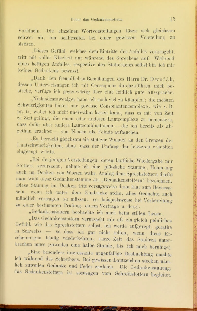 Vorhinein. Die ein/einen Wortvorstellungen lösen .sich gleichsam schwer ab, um schliesslich bei einer gewissen Vorstellung zu sistiren. „Dieses Gefühl, welches dem Eintritte des Anfalles vorausgeht, tritt mit voller Klarheit nur während des Sprechens auf. Während eines heftigen Anfalles, respective des Stotteractes selbst bin ich mir keines Gedankens bewusst. „Dank den freundlichen Bemühungen des Herrn Dr. D w o f a k. dessen Unterweisungen ich mit Consequenz durchzuführen mich be- strebe, verfüge ich gegenwärtig über eine leidlich gute Aussprache. „Nichtsdestoweniger habe ich noch viel zu kämpfen ; die meisten Schwierigkeiten bieten mir gewisse Consonantencomplexe, wie z. 15. pr, tr, wobei ich nicht unerwähnt lassen kann, dass es mir von Zeit zu Zeit gelingt, die einen oder anderen Lautcomplexe zu bemeistern, dass dafür aber andere Lautcombinationen — die ich bereits als ab- gethan erachtet — von Neuem als Feinde auftauchen. „Es herrscht gleichsam ein stetiger Wandel an den Grenzen der Lautschwierigkeiten, ohne dass der Umfang der letzteren erheblich eingeengt würde. ..Bei denjenigen Vorstellungen, deren lautliche Wiedergabe mir Stottern verursacht, nehme ich eine plötzliche Stauung, Hemmung auch im Denken von Worten wahr. Analog dem Sprechstottern dürfte man wohl diese Gedankenstauimg als „Gedankenstottern bezeichnen. Diese Stauung im Denken tritt vorzugsweise dann klar zum Bewusst- 8ein5 weün ich unter dem Eindrucke stehe, alles Gedachte auch mündlich vortragen zu müssen; so beispielsweise bei Vorbereihin- zu einer bestimmten Prüfung, einem Vortrage u. dergl. „Gedankenstottern beobachte ich auch beim stillen Lesen. „Das Gedankenstottern verursacht mir oft ein gleich peinliches Gefühl, wie das Sprechstottern selbst, ich werde aufgeregt, gcrathe in Schweiss — so dass ich gar nicht selten, wenn diese Er- scheinungen häufig wiederkehren, kurze Zeit das Studiren unter- brechen nmss (zuweilen eine halbe Stunde, bis ich mich beruhige). „Eine besonders interessante augenfällige Beobachtung machte ich während des Schreibens. Bei gewissen Lautzeichen stocken näm- lich zuweilen Gedanke und Feder zugleich. Die Gedankenstauung das Gedankenstottern ist sozusagen vom Schreibstottern begleitet!