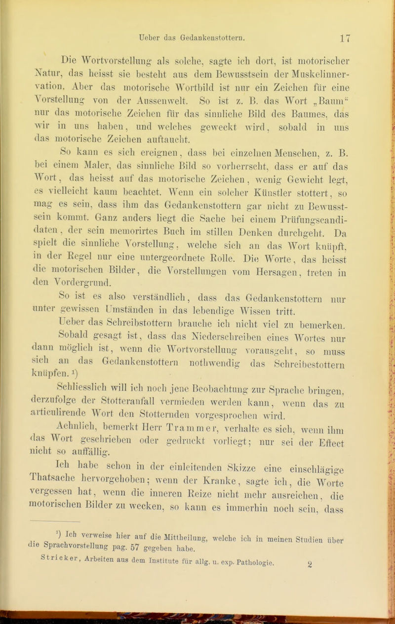 Die Wortvorstellung als solche, sagte ich dort, ist motorischer Natur, das heisst sie besteht aus dem Bewusstsein der Muskelinner- vation. Aber das motorische Wortbild ist nur ein Zeichen für eine Vorstellung- von der Anssenwelt. So ist z. B. das Wort „Baum nur das motorische Zeichen für das sinnliche Bild des Baumes, das wir in uns halten, und welches geweckt wird, sobald in uns das motorische Zeichen auftaucht. So kann es sich ereignen, dass bei einzelnen Menschen, z. B. bei einem Maler, das sinnliche Bild so vorherrscht, dass er auf das Wort, das heisst auf das motorische Zeichen, wenig Gewicht legt, es vielleicht kaum beachtet. Wenn ein solcher Künstler stottert, so mag es sein, dass ihm das Gedankenstottern gar nicht zu Bewusst- sein kommt. Ganz anders liegt die Sache bei einem Prüfungseandi- daten . der sein memorirtes Buch im stillen Denken durchgeht. Da spielt die sinnliche Vorstellung, welche sieh an das Wort knüpft, in der Regel nur eine untergeordnete Eolle. Die Worte, das heisst die motorischen Bilder, die Vorstellungen vom Hersagen, treten in den Vordergrund. So ist es also verstandlich, dass das Gedankenstottern nur unter gewissen Umstanden in das lebendige Wissen tritt. T eher das Schreibstottern brauche ich nicht viel zu bemerken. Sobald gesagt ist, dass das Niederschreiben eines Wortes nur dann möglich ist, wenn die Wortvorstellung vorausgeht, so muss sich an das Gedankenstottern nothwendig das Schreibestottern knüpfen.J) Schliesslich will ich noch jene Beobachtung zur Sprache bringen, demzufolge der Stotteranfall vermieden werden kann, wenn das zu articulirende Wort den Stotternden vorgesprochen wird. Aehnlich, bemerkt Herr Trammer, verhalte es sich, wenn ihm das Wort gesehrieben oder gedruckt vorliegt; nur sei der Effect nicht so auffällig. Ich habe schon in der einleitenden Skizze eine einschlägige Thatsache hervorgehoben; wenn der Kranke, sagte ich, die Worte vergessen hat, wenn die inneren Reize nicht mehr ausreichen, die motorischen Bilder zu wecken, so kann es immerhin noch sein, dass ') Ich verweise hier auf die Mittheilaug, welche ich in meinen Studien über die Sprachvorstellung pag. 57 gegeben habe. Stri c k er , Arbeiten aus dem Institute für allg. u. exp. Pathologie. g