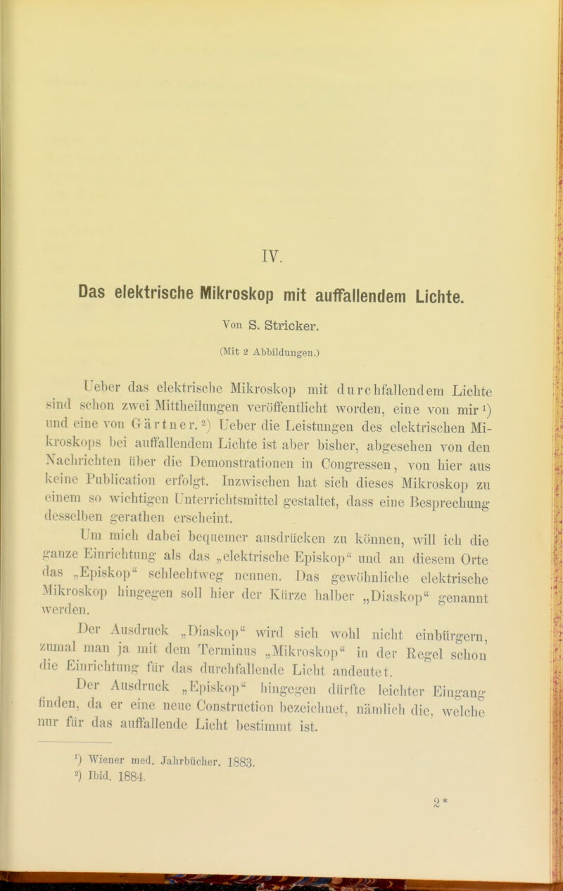 Das elektrische Mikroskop mit auffallendem Lichte. Von S. Stricker. (Mit 2 Abbildungen.) Ueber das elektrische Mikroskop mit durchfallendem Lichte sind schon zwei Mitteilungen veröffentlicht worden, eine von mir1) und eine von Gärtner.2) Ueber die Leistungen des elektrischen Mi- kroskops bei auffallendem Lichte ist aber bisher, abgesehen von den Nachrichten über die Demonstrationen in Congressen, von hier aus kHnc Publication erfolgt. Inzwischen hat sich dieses Mikroskop zu einem so wichtigen Unterrichtsmittel gestaltet, dass eine Besprechung desselben gerathen erscheint. Um mich dabei bequemer ausdrücken zu können, will ich die ganze Einrichtung als das „elektrische Episkop und an diesem Orte das „Episkop schlechtweg nennen. Das gewöhnliche elektrische Mikroskop hingegen soll hier der Kürze halber „Diaskop genannt werden. Der Ausdruck .,Diaskop wird siel, wohl nicht einbürgern zumal man ja mit dem Terminus „Mikroskop« in der Regel schon die Einrichtung für das durchlallende Licht andeutet. Der Ausdruck „Episkop hingegen dürfte leichter Eingang tinden, da er eine neue Construction bezeichnet, nämlich die. welche nur für das auffallende Licht bestimmt ist. *) Wiener med. Jahrbücher. 1883. 2) Ibid. 1884. 2*