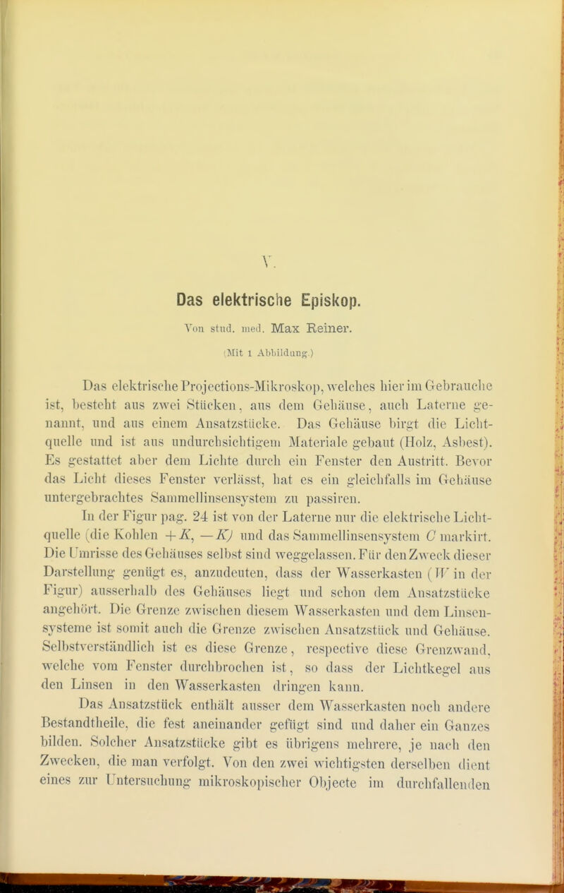 Das elektrische Episkop. Von stud. med. Max Reiner. (Mit 1 Abbildung.) Das elektrische Projections-Mikroskop, welches hier im Gebrauche ist, besteht aus zwei Stücken, aus dem Gehäuse, auch Laterne ge- nannt, und aus einem Ansatzstücke. Das Gehäuse birgt die Licht- quelle und ist aus undurchsichtigem Materiale gebaut (Holz, Asbest). Es gestattet aber dem Lichte durch ein Fenster den Austritt. Bevor das Licht dieses Fenster verlässt, hat es ein gleichfalls im Gehäuse untergebrachtes Sammellinsensystem zu passiren. In der Figur pag. 24 ist von der Laterne nur die elektrische Licht- quelle (die Kohlen +Z, — K) und das Sammellinsensystem G markirt. Die Umrisse des Gehäuses selbst sind weggelassen. Für den Zweck dieser Darstellung genügt es, anzudeuten, dass der Wasserkasten (TT in der Figur) ausserhalb des Gehäuses liegt und schon dem Ansatzstücke angehört. Die Grenze zwischen diesem Wasserkasten und dem Linsen- systeme ist somit auch die Grenze zwischen Ansatzstück und Gehäuse. Selbstverständlich ist es diese Grenze, respective diese Grenzwand, welche vom Fenster durchbrochen ist, so dass der Lichtkegel aus den Linsen in den Wasserkasten dringen kann. Das Ansatzstück enthält ausser dem Wasserkasten noch andere Bestandteile, die fest aneinander gefügt sind und daher ein Ganzes bilden. Solcher Ansatzstücke gibt es übrigens mehrere, je nach den Zwecken, die man verfolgt. Von den zwei wichtigsten derselben dient eines zur Untersuchung mikroskopischer Objecte im durchfallenden